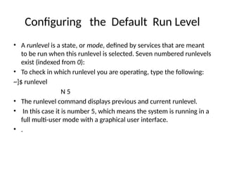 Configuring the Default Run Level
• A runlevel is a state, or mode, defined by services that are meant
to be run when this runlevel is selected. Seven numbered runlevels
exist (indexed from 0):
• To check in which runlevel you are operating, type the following:
~]$ runlevel
N 5
• The runlevel command displays previous and current runlevel.
• In this case it is number 5, which means the system is running in a
full multi-user mode with a graphical user interface.
• .
 