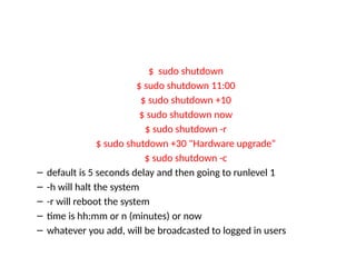 $ sudo shutdown
$ sudo shutdown 11:00
$ sudo shutdown +10
$ sudo shutdown now
$ sudo shutdown -r
$ sudo shutdown +30 "Hardware upgrade“
$ sudo shutdown -c
– default is 5 seconds delay and then going to runlevel 1
– -h will halt the system
– -r will reboot the system
– time is hh:mm or n (minutes) or now
– whatever you add, will be broadcasted to logged in users
 