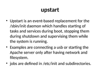upstart
• Upstart is an event-based replacement for the
/sbin/init daemon which handles starting of
tasks and services during boot, stopping them
during shutdown and supervising them while
the system is running.
• Examples are connecting a usb or starting the
Apache server only after having network and
filesystem.
• jobs are defined in /etc/init and subdirectories.
 