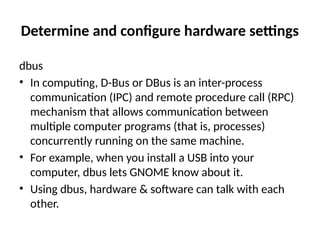 Determine and configure hardware settings
dbus
• In computing, D-Bus or DBus is an inter-process
communication (IPC) and remote procedure call (RPC)
mechanism that allows communication between
multiple computer programs (that is, processes)
concurrently running on the same machine.
• For example, when you install a USB into your
computer, dbus lets GNOME know about it.
• Using dbus, hardware & software can talk with each
other.
 