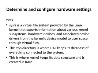 Determine and configure hardware settings
sysfs
• sysfs is a virtual file system provided by the Linux
kernel that exports information about various kernel
subsystems, hardware devices, and associated device
drivers from the kernel's device model to user space
through virtual files.
• The /sys directory is where HAL keeps its database of
everything connected to the system.
• This is where kernel keeps its data structure and is
created in RAM.
 