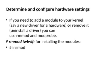 Determine and configure hardware settings
• If you need to add a module to your kernel
(say a new driver for a hardware) or remove it
(uninstall a driver) you can
use rmmod and modprobe.
# rmmod iwlwifi for installing the modules:
• # insmod
 