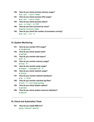 146.​ How do you check process memory usage?​
● ps aux --sort=-%mem
147.​ How do you check process CPU usage?​
● ps aux --sort=-%cpu
148.​ How do you check process status?​
● ps -o stat= -p PID
149.​ How do you find a process by name?​
● pgrep process_name
150.​ How do you check the number of processes running?​
● ps aux | wc -l
15. System Monitoring
151.​ How do you monitor CPU usage?​
● top or htop
152.​ How do you check system load?​
● uptime
153.​ How do you monitor disk space?​
● df -h
154.​ How do you monitor memory usage?​
● free -h
155.​ How do you monitor swap usage?​
● swapon --show or free -h
156.​ How do you check network usage?​
● ifstat
157.​ How do you monitor network interfaces?​
● ip -s link
158.​ How do you monitor real-time log files?​
● tail -f /var/log/syslog
159.​ How do you check system uptime?​
● uptime
160.​ How do you check system resource utilization?​
● vmstat
16. Cloud and Automation Tools
161.​ How do you install AWS CLI?​
● pip install awscli
 