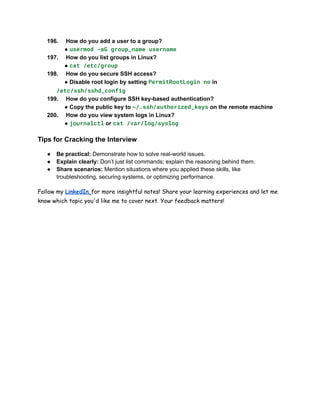 196.​ How do you add a user to a group?​
● usermod -aG group_name username
197.​ How do you list groups in Linux?​
● cat /etc/group
198.​ How do you secure SSH access?​
● Disable root login by setting PermitRootLogin no in
/etc/ssh/sshd_config
199.​ How do you configure SSH key-based authentication?​
● Copy the public key to ~/.ssh/authorized_keys on the remote machine
200.​ How do you view system logs in Linux?​
● journalctl or cat /var/log/syslog
Tips for Cracking the Interview
●​ Be practical: Demonstrate how to solve real-world issues.
●​ Explain clearly: Don’t just list commands; explain the reasoning behind them.
●​ Share scenarios: Mention situations where you applied these skills, like
troubleshooting, securing systems, or optimizing performance.
Follow my LinkedIn for more insightful notes! Share your learning experiences and let me
know which topic you'd like me to cover next. Your feedback matters!
 