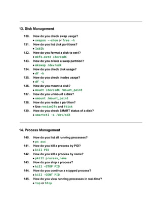 13. Disk Management
130.​ How do you check swap usage?​
● swapon --show or free -h
131.​ How do you list disk partitions?​
● lsblk
132.​ How do you format a disk to ext4?​
● mkfs.ext4 /dev/sdX
133.​ How do you create a swap partition?​
● mkswap /dev/sdX
134.​ How do you check disk usage?​
● df -h
135.​ How do you check inodes usage?​
● df -i
136.​ How do you mount a disk?​
● mount /dev/sdX /mount_point
137.​ How do you unmount a disk?​
● umount /mount_point
138.​ How do you resize a partition?​
● Use resize2fs and fdisk
139.​ How do you check SMART status of a disk?​
● smartctl -a /dev/sdX
14. Process Management
140.​ How do you list all running processes?​
● ps aux
141.​ How do you kill a process by PID?​
● kill PID
142.​ How do you kill a process by name?​
● pkill process_name
143.​ How do you stop a process?​
● kill -STOP PID
144.​ How do you continue a stopped process?​
● kill -CONT PID
145.​ How do you view running processes in real-time?​
● top or htop
 