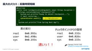 © 2025 NTT DATA Japan Corporation 11
最大のメリット：起動時間短縮
@Override
public void run(ApplicationArguments args) throws Exception {
if(args.containsOption("checkpoint")){
System.out.println("Ready to obtain checkpoint...");
// Wait restoring...
cpCoordinator.await();
}
System.out.println("from Spring Boot App");
}
real 0m0.993s
user 0m2.498s
sys 0m0.193s
real 0m0.332s
user 0m0.026s
sys 0m0.115s
レストア待ち合わせポイント
素の実行 チェックポイントからの復帰
速いっ！！ Springにパッチ当ててます
[CRaC] Fix hangup after restoring
 