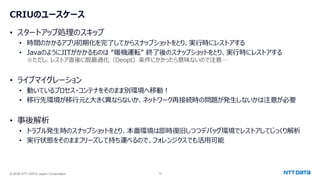 © 2025 NTT DATA Japan Corporation 12
CRIUのユースケース
• スタートアップ処理のスキップ
• 時間のかかるアプリ初期化を完了してからスナップショットをとり、実行時にレストアする
• JavaのようにJITがかかるものは “暖機運転” 終了後のスナップショットをとり、実行時にレストアする
※ただし、レストア直後に脱最適化（Deopt）条件にかかったら意味ないので注意…
• ライブマイグレーション
• 動いているプロセス・コンテナをそのまま別環境へ移動！
• 移行先環境が移行元と大きく異ならないか、ネットワーク再接続時の問題が発生しないかは注意が必要
• 事後解析
• トラブル発生時のスナップショットをとり、本番環境は即時復旧しつつデバッグ環境でレストアしてじっくり解析
• 実行状態をそのままフリーズして持ち運べるので、フォレンジクスでも活用可能
 