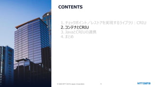 © 2025 NTT DATA Japan Corporation 15
© 2025 NTT DATA Japan Corporation
CONTENTS
1. チェックポイント／レストアを実現するライブラリ：CRIU
2.コンテナとCRIU
3. JavaとCRIUの連携
4.まとめ
 
