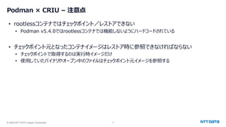 © 2025 NTT DATA Japan Corporation 17
Podman × CRIU – 注意点
• rootlessコンテナではチェックポイント／レストアできない
• Podman v5.4.0ではrootlessコンテナでは機能しないようにハードコードされている
• チェックポイント元となったコンテナイメージはレストア時に参照できなければならない
• チェックポイントで取得するのは実行時イメージだけ
• 使用していたバイナリやオープン中のファイルはチェックポイント元イメージを参照する
 