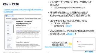 © 2025 NTT DATA Japan Corporation 18
K8s × CRIU
Forensic container checkpointing in Kubernetes |
Kubernetes
• v1.30からチェックポイントがベータ機能として
導入済み
• ただしkube-apiではなくKubeletのほう
• 事後解析を題材とした具体的な方法が
Kubernetes公式ブログで紹介されている
• コンテナランタイムでも対応が進んでいる
• CRI-O：対応済み
• containerd：対応中
• 2025/03現在、checkpointのKubernetes
API登録に向けて議論中！
State of Checkpoint/Restore in Kubernetes
FOSDEM 2025でも
発表がありました
 