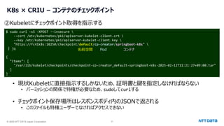 © 2025 NTT DATA Japan Corporation 21
K8s × CRIU – コンテナのチェックポイント
$ sudo curl -sS -XPOST --insecure 
--cert /etc/kubernetes/pki/apiserver-kubelet-client.crt 
--key /etc/kubernetes/pki/apiserver-kubelet-client.key 
"https://fc41k8s:10250/checkpoint/default/cp-creator/springboot-k8s" 
| jq
{
"items": [
"/var/lib/kubelet/checkpoints/checkpoint-cp-creator_default-springboot-k8s-2025-02-12T11:21:27+09:00.tar"
]
}
②Kubeletにチェックポイント取得を指示する
• 現状Kubeletに直接指示するしかないため、証明書と鍵を指定しなければならない
• パーミッションの関係で特権が必要なため、sudoしてcurlする
• チェックポイント保存場所はレスポンスボディ内のJSONで返される
• このファイルも特権ユーザーでなければアクセスできない
名前空間 Pod コンテナ
 