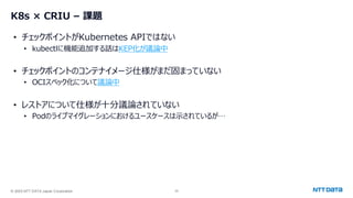 © 2025 NTT DATA Japan Corporation 24
• チェックポイントがKubernetes APIではない
• kubectlに機能追加する話はKEP化が議論中
• チェックポイントのコンテナイメージ仕様がまだ固まっていない
• OCIスペック化について議論中
• レストアについて仕様が十分議論されていない
• Podのライブマイグレーションにおけるユースケースは示されているが…
K8s × CRIU – 課題
 