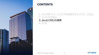 © 2025 NTT DATA Japan Corporation 25
© 2025 NTT DATA Japan Corporation
CONTENTS
1. チェックポイント／レストアを実現するライブラリ：CRIU
2.コンテナとCRIU
3. JavaとCRIUの連携
4.まとめ
 