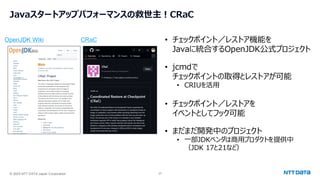 © 2025 NTT DATA Japan Corporation 27
Javaスタートアップパフォーマンスの救世主！CRaC
OpenJDK Wiki CRaC • チェックポイント／レストア機能を
Javaに統合するOpenJDK公式プロジェクト
• jcmdで
チェックポイントの取得とレストアが可能
• CRIUを活用
• チェックポイント／レストアを
イベントとしてフック可能
• まだまだ開発中のプロジェクト
• 一部JDKベンダは商用プロダクトを提供中
（JDK 17と21など）
 