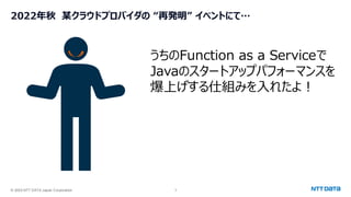 © 2025 NTT DATA Japan Corporation 3
2022年秋 某クラウドプロバイダの “再発明” イベントにて…
うちのFunction as a Serviceで
Javaのスタートアップパフォーマンスを
爆上げする仕組みを入れたよ！
 