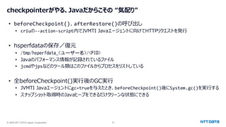 © 2025 NTT DATA Japan Corporation 33
checkpointerがやる、Javaだからこその “気配り”
• beforeCheckpoint()、afterRestore()の呼び出し
• criuの--action-script内でJVMTI Javaエージェントに向けてHTTPリクエストを発行
• hsperfdataの保存／復元
• /tmp/hsperfdata_<ユーザー名>/<PID>
• Javaのパフォーマンス情報が記録されているファイル
• jcmdやjpsなどのツール類はこのファイルからプロセスをリストしている
• 全beforeCheckpoint()実行後のGC実行
• JVMTI Javaエージェントにgc=trueを与えたとき、beforeCheckpoint()後にSystem.gc()を実行する
• スナップショット取得時のJavaヒープをできるだけクリーンな状態にできる
 