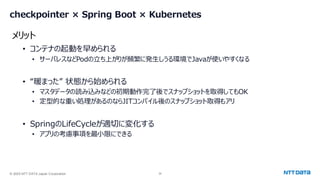 © 2025 NTT DATA Japan Corporation 34
checkpointer × Spring Boot × Kubernetes
• コンテナの起動を早められる
• サーバレスなどPodの立ち上がりが頻繁に発生しうる環境でJavaが使いやすくなる
• “暖まった” 状態から始められる
• マスタデータの読み込みなどの初期動作完了後でスナップショットを取得してもOK
• 定型的な重い処理があるのならJITコンパイル後のスナップショット取得もアリ
• SpringのLifeCycleが適切に変化する
• アプリの考慮事項を最小限にできる
メリット
 