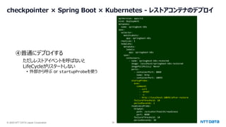 © 2025 NTT DATA Japan Corporation 38
checkpointer × Spring Boot × Kubernetes - レストアコンテナのデプロイ
apiVersion: apps/v1
kind: Deployment
metadata:
name: springboot-k8s
spec:
selector:
matchLabels:
app: springboot-k8s
replicas: 1
template:
metadata:
labels:
app: springboot-k8s
spec:
containers:
- name: springboot-k8s-restored
image: localhost/springboot-k8s-restored
imagePullPolicy: Never
ports:
- containerPort: 8080
name: http
- containerPort: 10095
startupProbe:
exec:
command:
- curl
- -XPOST
- -s
- http://localhost:10095/after-restore
failureThreshold: 10
periodSeconds: 1
readinessProbe:
httpGet:
path: /actuator/health/readiness
port: 8080
failureThreshold: 10
periodSeconds: 30
④普通にデプロイする
ただしレストアイベントを呼ばないと
LifeCycleがリスタートしない
• 外部から呼ぶ or startupProbeを使う
 