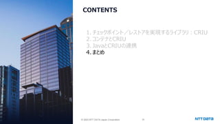 © 2025 NTT DATA Japan Corporation 39
© 2025 NTT DATA Japan Corporation
CONTENTS
1. チェックポイント／レストアを実現するライブラリ：CRIU
2.コンテナとCRIU
3. JavaとCRIUの連携
4.まとめ
 