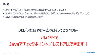 © 2025 NTT DATA Japan Corporation 40
まとめ
• スタートアップスピードの向上が見込めるチェックポイント／レストア
• コンテナランタイムはだいたいサポートしはじめているが、Kubernetesではまだまだこれから
• JavaもCRaCがあるが、まだまだこれから
プロプラ製品やサービスを持ってこなくても…
フルOSSで
Javaでチェックポイント／レストアはできます！
 
