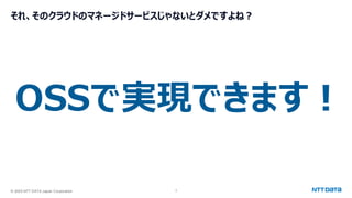 © 2025 NTT DATA Japan Corporation 7
それ、そのクラウドのマネージドサービスじゃないとダメですよね？
OSSで実現できます！
 
