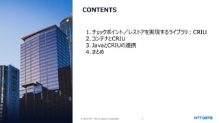 © 2025 NTT DATA Japan Corporation 8
© 2025 NTT DATA Japan Corporation
CONTENTS
1. チェックポイント／レストアを実現するライブラリ：CRIU
2.コンテナとCRIU
3. JavaとCRIUの連携
4.まとめ
 