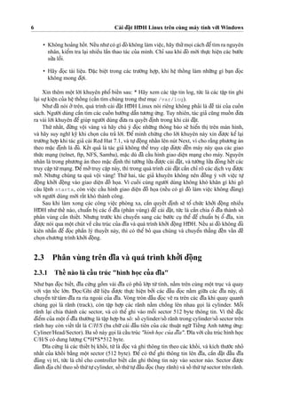 6 Cài d¯a˘
˙
t HD¯ H Linux trên cùng máy tính vo´’i Windows
• Không hoa’ng hoˆ´ t. Neˆ´u nhu’có gì d¯ó không làm vieˆ
˙
c, hãy thu’’mo
˙
i cách d¯eˆ’tìm ra nguyên
nhân, kieˆ’m tra la
˙
i nhieˆ`u laˆ`n thao tác cu’a mình. Chı’ sau khi d¯ó mo´’i thu
˙
’c hieˆ
˙
n các bu’o´’c
su’’a loˆ˜i.
• Hãy d¯o
˙
c tài lieˆ
˙
u. D¯ a˘
˙
c bieˆ
˙
t trong các tru’o`’ng ho
˙
’p, khi heˆ
˙
thoˆ´ ng làm nhu˜’ng gì ba
˙
n d¯o
˙
c
không mong d¯o
˙
’i.
Xin thêm moˆ
˙
t lo`’i khuyên phoˆ’ bieˆ´n sau: * Hãy xem các taˆ
˙
p tin log, tu´’c là các taˆ
˙
p tin ghi
la
˙
i su
˙
’kieˆ
˙
n cu’a heˆ
˙
thoˆ´ ng (caˆ`n tìm chúng trong thu’mu
˙
c /var/log).
Nhu’d¯ã nói o’’ trên, quá trình cài d¯a˘
˙
t HD¯ H Linux nói riêng không pha’i là d¯eˆ` tài cu’a cuoˆ´ n
sách. Ngu’o`’i dùng caˆ`n tìm các cuoˆ´ n hu’o´’ng daˆ˜n tu’o’ng u´’ng. Tuy nhiên, tác gia’ cu˜ng muoˆ´ n d¯u’a
ra vài lo`’i khuyên d¯eˆ’ giúp ngu’o`’i dùng d¯u’a ra quyeˆ´t d¯i
˙
nh trong khi cài d¯a˘
˙
t.
Thu´’ nhaˆ´t, d¯u`’ng voˆ
˙
i vàng và hãy chú ý d¯o
˙
c nhu˜’ng thông báo se˜ hieˆ’n thi
˙
trên màn hình,
và hãy suy nghı˜ ky˜ khi cho
˙
n câu tra’ lo`’i. D¯ eˆ’ minh chu´’ng cho lo`’i khuyên này xin d¯u’o
˙
’c keˆ’ la
˙
i
tru’o`’ng ho
˙
’p khi tác gia’ cài Red Hat 7.1, và tu
˙
’d¯oˆ
˙
ng nhaˆ´n lên nút Next, vì cho ra˘`ng phu’o’ng án
theo ma˘
˙
c d¯i
˙
nh là d¯u’. Keˆ´t qua’ là tác gia’ không theˆ’ truy caˆ
˙
p d¯u’o
˙
’c d¯eˆ´n máy này qua các giao
thu´’c ma
˙
ng (telnet, ftp, NFS, Samba), ma˘
˙
c dù d¯ã caˆ´u hình giao dieˆ
˙
n ma
˙
ng cho máy. Nguyên
nhân là trong phu’o’ng án theo ma˘
˙
c d¯i
˙
nh thì tu’o`’ng lu’’a d¯u’o
˙
’c cài d¯a˘
˙
t, và tu’o`’ng lu’’a d¯óng heˆ´t các
truy caˆ
˙
p tu`’ma
˙
ng. D¯ eˆ’mo’’truy caˆ
˙
p này, thì trong quá trình cài d¯a˘
˙
t caˆ`n chı’ rõ các di
˙
ch vu
˙
d¯u’o
˙
’c
mo’’. Nhu’ng chúng ta quá voˆ
˙
i vàng! Thu´’ hai, tác gia’ khuyên không nên d¯oˆ`ng ý vo´’i vieˆ
˙
c tu
˙
’
d¯oˆ
˙
ng kho’’i d¯oˆ
˙
ng vào giao dieˆ
˙
n d¯oˆ` ho
˙
a. Vì cuoˆ´ i cùng ngu’o`’i dùng không khó kha˘n gì khi gõ
câu leˆ
˙
nh startx, còn vieˆ
˙
c caˆ´u hình giao dieˆ
˙
n d¯oˆ` ho
˙
a (neˆ´u có gì d¯ó làm vieˆ
˙
c không d¯úng)
vo´’i ngu’o`’i dùng mo´’i raˆ´t khó thành công.
Sau khi làm xong các công vieˆ
˙
c phòng xa, caˆ`n quyeˆ´t d¯i
˙
nh se˜ toˆ’ chu´’c kho’’i d¯oˆ
˙
ng nhieˆ`u
HD¯ H nhu’ theˆ´ nào, chuaˆ’n bi
˙
các oˆ’ d¯ı˜a (phân vùng) d¯eˆ’ cài d¯a˘
˙
t, tu´’c là caˆ`n chia oˆ’ d¯ı˜a thành soˆ´
phân vùng caˆ`n thieˆ´t. Nhu’ng tru’o´’c khi chuyeˆ’n sang các bu’o´’c cu
˙
theˆ’ d¯eˆ’ chuaˆ’n bi
˙
oˆ’ d¯ı˜a, xin
d¯u’o
˙
’c nói qua moˆ
˙
t chút veˆ` caˆ´u trúc cu’a d¯ı˜a và quá trình kho’’i d¯oˆ
˙
ng HD¯ H. Neˆ´u ai d¯ó không d¯u’
kiên nhaˆ˜n d¯eˆ’ d¯o
˙
c phaˆ`n lý thuyeˆ´t này, thì có theˆ’ bo’ qua chúng và chuyeˆ’n tha˘’ng d¯eˆ´n vaˆ´n d¯eˆ`
cho
˙
n chu’o’ng trình kho’’i d¯oˆ
˙
ng.
2.3 Phân vùng trên d¯ı˜a và quá trình kho’’i d¯oˆ
˙
ng
2.3.1 Theˆ´ nào là caˆ´ u trúc "hình ho
˙
c cu’a d¯ı˜a"
Nhu’ba
˙
n d¯o
˙
c bieˆ´t, d¯ı˜a cu´’ng goˆ`m vài d¯ı˜a có phu’ lo´’p tu`’tính, na˘`m trên cùng moˆ
˙
t tru
˙
c và quay
vo´’i vaˆ
˙
n toˆ´ c lo´’n. D¯ o
˙
c/Ghi du˜’ lieˆ
˙
u d¯u’o
˙
’c thu
˙
’c hieˆ
˙
n bo’’i các d¯aˆ`u d¯o
˙
c na˘`m giu˜’a các d¯ı˜a này, di
chuyeˆ’n tu`’tâm d¯ı˜a ra rìa ngoài cu’a d¯ı˜a. Vòng tròn d¯aˆ`u d¯o
˙
c ve˜ ra trên các d¯ı˜a khi quay quanh
chúng go
˙
i là rãnh (track), còn taˆ
˙
p ho
˙
’p các rãnh na˘`m choˆ`ng lên nhau go
˙
i là cylinder. Moˆ˜i
rãnh la
˙
i chia thành các sector, và có theˆ’ ghi vào moˆ˜i sector 512 byte thông tin. Vì theˆ´ d¯a˘
˙
c
d¯ieˆ’m cu’a moˆ
˙
t oˆ’ d¯ı˜a thu’o`’ng là taˆ
˙
p ho
˙
’p ba sô: soˆ´ cylinder/soˆ´ rãnh trong cylinder/soˆ´ sector trên
rãnh hay còn vieˆ´t ta˘´t là C/H/S (ba chu˜’cái d¯aˆ`u tiên cu’a các thuaˆ
˙
t ngu˜’Tieˆ´ng Anh tu’o’ng u´’ng:
Cyliner/Head/Sector). Ba soˆ´ này go
˙
i là caˆ´u trúc "hình ho
˙
c cu’a d¯ı˜a". D¯ ı˜a vo´’i caˆ´u trúc hình ho
˙
c
C/H/S có dung lu’o
˙
’ng C*H*S*512 byte.
D¯ ı˜a cu´’ng là các thieˆ´t bi
˙
khoˆ´ i, tu´’là d¯o
˙
c và ghi thông tin theo các khoˆ´ i, và kích thu’o´’c nho’
nhaˆ´t cu’a khoˆ´ i ba˘`ng moˆ
˙
t sector (512 byte). D¯ eˆ’ có theˆ’ ghi thông tin lên d¯ı˜a, caˆ`n d¯a˘
˙
t d¯aˆ`u d¯ı˜a
d¯úng vi
˙
trí, tu´’c là chı’ cho controller bieˆ´t caˆ`n ghi thông tin này vào sector nào. Sector d¯u’o
˙
’c
d¯ánh d¯i
˙
a chı’ theo soˆ´ thu´’tu
˙
’cylinder, soˆ´ thu´’tu
˙
’d¯aˆ`u d¯o
˙
c (hay rãnh) và soˆ´ thu´’tu
˙
’sector trên rãnh.
 
