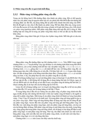 2.3 Phân vùng trên d¯ı˜a và quá trình kho’’i d¯oˆ
˙
ng 7
2.3.2 Phân vùng và ba’ng phân vùng cu’a d¯ı˜a
Trong các heˆ
˙
thoˆ´ ng Intel oˆ’ d¯ı˜a thu’o`’ng d¯u’o
˙
’c chia thành các phân vùng. Raˆ´t có theˆ’ nguyên
nhân cu’a vieˆ
˙
c phân vùng là nguyên nhân li
˙
ch su’’: các phiên ba’n MS-DOS d¯aˆ`u tiên không theˆ’
su’’ du
˙
ng d¯u’o
˙
’c các d¯ı˜a lo´’n, mà dung lu’o
˙
’ng d¯ı˜a la
˙
i phát trieˆ’n nhanh ho’n kha’ na˘ng cu’a DOS.
Khi d¯ó d¯ã nghı˜ ra vieˆ
˙
c chia oˆ’ d¯ı˜a thành các phân vùng. D¯ eˆ’ làm d¯u’o
˙
’c d¯ieˆ`u này, trong sector
soˆ´ 0 cu’a d¯ı˜a (sector soˆ´ 0 cu’a rãnh d¯aˆ`u tiên trong cylinder soˆ´ 0) ghi nho´’ba’ng chia oˆ’d¯ı˜a thành
các phân vùng (partition table). Moˆ˜i phân vùng d¯u’o
˙
’c dùng nhu’moˆ
˙
t d¯ı˜a vaˆ
˙
t lý riêng re˜. Moˆ
˙
t
tru’o`’ng ho
˙
’p nói riêng d¯ó là trong các phân vùng khác nhau có theˆ’ cài d¯a˘
˙
t các heˆ
˙
d¯ieˆ`u hành
khác nhau.
Ba’ng phân vùng chu´’a 4 ba’n ghi 16 byte cho 4 phân vùng chính. Moˆ˜i ba’n ghi có caˆ´u trúc
nhu’sau:
kênh giao tác
struct partition {
char active; /* 0x80: phân vùng kích hoa
˙
t, 0: không kích hoa
˙
t */
char begin[3]; /* CHS sector d¯aˆ`u tiên, 24 bit
char type; /* loa
˙
i phân vùng (ví du
˙
, 83 — LINUX_NATIVE, 82 — LINUX_SWAP) */
char end[3]; /* CHS sector cuoˆ´i cùng, 24 bit */
int start; /* soˆ´ cu’a sector d¯aˆ`u tiên (32-bit, tính tu`’ 0) */
int length; /* soˆ´ sector có trong phân vùng (32 bit) */
};
Ba’ng phân vùng d¯ı˜a thu’o`’ng d¯u’o
˙
’c ta
˙
o bo’’i chu’o’ng trình fdisk. Trên HD¯ H Linux ngoài
chu’o’ng trình fdisk "truyeˆ`n thoˆ´ ng" (tuy vaˆ
˙
y raˆ´t khác so vo´’i chu’o’ng trình fdisk trong MS-DOS
và Windows), còn có hai chu’o’ng trình d¯eˆ’ làm vieˆ
˙
c vo´’i phân vùng d¯ı˜a: cfdisk và sfdisk.
Chu’o’ng trình cfdisk, gioˆ´ ng nhu’ fdisk chı’ dành d¯eˆ’ làm vieˆ
˙
c vo´’i ba’ng phân vùng d¯ı˜a: nó
không quan tâm chú ý d¯eˆ´n thông tin có trên d¯ı˜a. Chı’ khác bieˆ
˙
t vo´’i fdisk o’’ giao dieˆ
˙
n thuaˆ
˙
n
tieˆ
˙
n: chı’ daˆ˜n su’’du
˙
ng leˆ
˙
nh và heˆ
˙
thoˆ´ ng trình d¯o’n (thu
˙
’c d¯o’n). Chu’o’ng trình sfdisk có vài kha’
na˘ng cao ho’n, ví du
˙
, cho phép thao tác trên các phân vùng d¯ã có cu’a d¯ı˜a.
DOS su’’du
˙
ng tru’o`’ng begin và end cu’a ba’ng phân vùng và Interrupt 13 cu’a BIOS (Int 13h)
d¯eˆ’ truy caˆ
˙
p to´’i d¯ı˜a, vì theˆ´ không theˆ’ su’’ du
˙
ng d¯ı˜a có dung lu’o
˙
’ng lo´’n ho’n 8,4 Gbyte, ngay ca’
vo´’i các BIOS mo´’i (veˆ` vaˆ´n d¯eˆ` này se˜ nói d¯eˆ´n o’’sau), còn phân vùng thì không theˆ’lo´’n ho’n 2,1
Gbyte (nhu’ng d¯ây là do ha
˙
n cheˆ´ cu’a heˆ
˙
thoˆ´ ng taˆ
˙
p tin FAT16).
Linux thì chı’ su’’ du
˙
ng tru’o`’ng start và length cu’a ba’ng phân vùng d¯ı˜a và hoˆ˜ tro
˙
’ các phân
vùng chu´’a d¯eˆ´n 232 sector, tu´’c là dung lu’o
˙
’ng có theˆ’d¯a
˙
t 2 Tbyte
Vì trong ba’ng chia oˆ’ d¯ı˜a chı’ có 4 dòng cho các phân vùng, soˆ´ phân vùng chính trên d¯ı˜a
ngay tu`’ d¯aˆ`u dã ha
˙
n cheˆ´: không theˆ’ lo´’n ho’n 4. Khi mà 4 phân vùng tro’’ thành ít, thì ngu’o`’i ta
sáng cheˆ´ ra phân vùng lôgíc. Moˆ
˙
t trong soˆ´ các phân vùng chính tro’’thành mo’’ roˆ
˙
ng (loa
˙
i phân
vùng - 5 hay F hay 85 trong heˆ
˙
co’soˆ´ mu’o`’i sáu). Và trong phân vùng mo’’roˆ
˙
ng ngu’o`’i ta ta
˙
o ra
các phân vùng lôgíc. Phân vùng mo’’ roˆ
˙
ng không d¯u’o
˙
’c su’’ du
˙
ng tru
˙
’c tieˆ´p mà chı’ dùng d¯eˆ’ ghi
các phân vùng lôgíc. Sector d¯aˆ`u tiên cu’a phân vùng mo’’ roˆ
˙
ng ghi nho´’ ba’ng phân vùng vo´’i
boˆ´ n d¯aˆ`u vào: moˆ
˙
t dùng cho phân vùng lôgíc, moˆ
˙
t cho phân vùng mo’’ roˆ
˙
ng khác, còn hai cái
còn la
˙
i không d¯u’o
˙
’c su’’du
˙
ng. Moˆ˜i phân vùng mo’’roˆ
˙
ng có moˆ
˙
t ba’ng chia cu’a mình, trong ba’ng
này, cu˜ng gioˆ´ ng nhu’trong phân vùng mo’’roˆ
˙
ng chính, chı’ su’’du
˙
ng có hai dòng d¯eˆ’ d¯u’a ra moˆ
˙
t
phân vùng lôgíc và moˆ
˙
t phân vùng mo’’ roˆ
˙
ng. Nhu’ vaˆ
˙
y, thu d¯u’o
˙
’c moˆ
˙
t chuoˆ˜i các ma˘´t xích tu`’
ba’ng phân vùng, ma˘´t xích d¯aˆ`u tiên mô ta’ ba phân vùng chính, và moˆ˜i ma˘´t xích tieˆ´p theo –
moˆ
˙
t phân vùng lôgíc và vi
˙
trí cu’a ba’ng tieˆ´p theo.
Chu’o’ng trình sfdisk trên Linux cho thaˆ´y toàn boˆ
˙
chuoˆ˜i này:
 