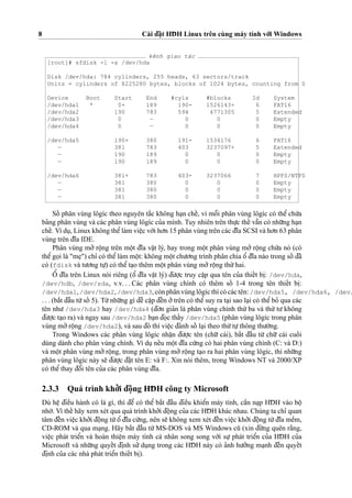 8 Cài d¯a˘
˙
t HD¯ H Linux trên cùng máy tính vo´’i Windows
kênh giao tác
[root]# sfdisk -l -x /dev/hda
Disk /dev/hda: 784 cylinders, 255 heads, 63 sectors/track
Units = cylinders of 8225280 bytes, blocks of 1024 bytes, counting from 0
Device Boot Start End #cyls #blocks Id System
/dev/hda1 * 0+ 189 190- 1526143+ 6 FAT16
/dev/hda2 190 783 594 4771305 5 Extended
/dev/hda3 0 — 0 0 0 Empty
/dev/hda4 0 — 0 0 0 Empty
/dev/hda5 190+ 380 191- 1534176 6 FAT16
— 381 783 403 3237097+ 5 Extended
— 190 189 0 0 0 Empty
— 190 189 0 0 0 Empty
/dev/hda6 381+ 783 403- 3237066 7 HPFS/NTFS
— 381 380 0 0 0 Empty
— 381 380 0 0 0 Empty
— 381 380 0 0 0 Empty
Soˆ´ phân vùng lôgíc theo nguyên ta˘´c không ha
˙
n cheˆ´, vì moˆ˜i phân vùng lôgíc có theˆ’ chu´’a
ba’ng phân vùng và các phân vùng lôgíc cu’a mình. Tuy nhiên trên thu
˙
’c theˆ´ vaˆ˜n có nhu˜’ng ha
˙
n
cheˆ´. Ví du
˙
, Linux không theˆ’làm vieˆ
˙
c vo´’i ho’n 15 phân vùng trên các d¯ı˜a SCSI và ho’n 63 phân
vùng trên d¯ı˜a IDE.
Phân vùng mo’’ roˆ
˙
ng trên moˆ
˙
t d¯ı˜a vaˆ
˙
t lý, hay trong moˆ
˙
t phân vùng mo’’ roˆ
˙
ng chu´’a nó (có
theˆ’go
˙
i là "me
˙
") chı’ có theˆ’làm moˆ
˙
t: không moˆ
˙
t chu’o’ng trình phân chia oˆ’ d¯ı˜a nào trong soˆ´ d¯ã
có (fdisk và tu’o’ng tu
˙
’) có theˆ’ta
˙
o thêm moˆ
˙
t phân vùng mo’’roˆ
˙
ng thu´’hai.
Oˆ’ d¯ı˜a trên Linux nói riêng (oˆ’ d¯ı˜a vaˆ
˙
t lý) d¯u’o
˙
’c truy caˆ
˙
p qua tên cu’a thieˆ´t bi
˙
: /dev/hda,
/dev/hdb, /dev/sda, v.v. . . Các phân vùng chính có thêm soˆ´ 1-4 trong tên thieˆ´t bi
˙
:
/dev/hda1, /dev/hda2, /dev/hda3,cònphânvùnglôgícthìcócáctên: /dev/hda5, /dev/hda6, /dev/
. . . (ba˘´t d¯aˆ`u tu`’soˆ´ 5). Tu`’nhu˜’ng gì d¯eˆ` caˆ
˙
p d¯eˆ´n o’’trên có theˆ’suy ra ta
˙
i sao la
˙
i có theˆ’bo’ qua các
tên nhu’ /dev/hda3 hay /dev/hda4 (d¯o’n gia’n là phân vùng chính thu´’ ba và thu´’ tu’ không
d¯u’o
˙
’c ta
˙
o ra) và ngay sau /dev/hda2 ba
˙
n d¯o
˙
c thaˆ´y /dev/hda5 (phân vùng lôgíc trong phân
vùng mo’’roˆ
˙
ng /dev/hda2), và sau d¯ó thì vieˆ
˙
c d¯ánh soˆ´ la
˙
i theo thu´’tu
˙
’thông thu’o`’ng.
Trong Windows các phân vùng lôgíc nhaˆ
˙
n d¯u’o
˙
’c tên (chu˜’ cái), ba˘´t d¯aˆ`u tu`’ chu˜’ cái cuoˆ´ i
dùng dành cho phân vùng chính. Ví du
˙
neˆ´u moˆ
˙
t d¯ı˜a cu´’ng có hai phân vùng chính (C: và D:)
và moˆ
˙
t phân vùng mo’’ roˆ
˙
ng, trong phân vùng mo’’ roˆ
˙
ng ta
˙
o ra hai phân vùng lôgíc, thì nhu˜’ng
phân vùng lôgíc này se˜ d¯u’o
˙
’c d¯a˘
˙
t tên E: và F:. Xin nói thêm, trong Windows NT và 2000/XP
có theˆ’thay d¯oˆ’i tên cu’a các phân vùng d¯ı˜a.
2.3.3 Quá trình kho’’i d¯oˆ
˙
ng HD¯ H công ty Microsoft
Dù heˆ
˙
d¯ieˆ`u hành có là gì, thì d¯eˆ’ có theˆ’ ba˘´t d¯aˆ`u d¯ieˆ`u khieˆ’n máy tính, caˆ`n na
˙
p HD¯ H vào boˆ
˙nho´’. Vì theˆ´ hãy xem xét qua quá trình kho’’i d¯oˆ
˙
ng cu’a các HD¯ H khác nhau. Chúng ta chı’ quan
tâm d¯eˆ´n vieˆ
˙
c kho’’i d¯oˆ
˙
ng tu`’oˆ’ d¯ı˜a cu´’ng, nên se˜ không xem xét d¯eˆ´n vieˆ
˙
c kho’’i d¯oˆ
˙
ng tu`’d¯ı˜a meˆ`m,
CD-ROM và qua ma
˙
ng. Hãy ba˘´t d¯aˆ`u tu`’MS-DOS và MS Windows cu˜ (xin d¯u`’ng quên ra˘`ng,
vieˆ
˙
c phát trieˆ’n và hoàn thieˆ
˙
n máy tính cá nhân song song vo´’i su
˙
’ phát trieˆ’n cu’a HD¯ H cu’a
Microsoft và nhu˜’ng quyeˆ´t d¯i
˙
nh su’’ du
˙
ng trong các HD¯ H này có a’nh hu’o’’ng ma
˙
nh d¯eˆ´n quyeˆ´t
d¯i
˙
nh cu’a các nhà phát trieˆ’n thieˆ´t bi
˙
).
 