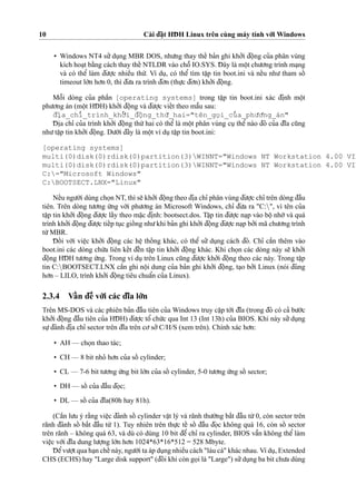 10 Cài d¯a˘
˙
t HD¯ H Linux trên cùng máy tính vo´’i Windows
• Windows NT4 su’’du
˙
ng MBR DOS, nhu’ng thay theˆ´ ba’n ghi kho’’i d¯oˆ
˙
ng cu’a phân vùng
kích hoa
˙
t ba˘`ng cách thay theˆ´ NTLDR vào choˆ˜ IO.SYS. D¯ ây là moˆ
˙
t chu’o’ng trình ma
˙
ng
và có theˆ’ làm d¯u’o
˙
’c nhieˆ`u thu´’. Ví du
˙
, có theˆ’ tìm taˆ
˙
p tin boot.ini và neˆ´u nhu’ tham soˆ´
timeout lo´’n ho’n 0, thì d¯u’a ra trình d¯o’n (thu
˙
’c d¯o’n) kho’’i d¯oˆ
˙
ng.
Moˆ˜i dòng cu’a phaˆ`n [operating systems] trong taˆ
˙
p tin boot.ini xác d¯i
˙
nh moˆ
˙
t
phu’o’ng án (moˆ
˙
t HD¯ H) kho’’i d¯oˆ
˙
ng và d¯u’o
˙
’c vieˆ´t theo maˆ˜u sau:
d¯i
˙
a_chı’_trình_kho’’i_d¯oˆ
˙
ng_thu´’_hai="tên_go
˙
i_cu’a_phu’o’ng_án"
D¯ i
˙
a chı’ cu’a trình kho’’i d¯oˆ
˙
ng thu´’hai có theˆ’ là moˆ
˙
t phân vùng cu
˙
theˆ’ nào d¯ó cu’a d¯ı˜a cu˜ng
nhu’taˆ
˙
p tin kho’’i d¯oˆ
˙
ng. Du’o´’i d¯ây là moˆ
˙
t ví du
˙
taˆ
˙
p tin boot.ini:
[operating systems]
multi(0)disk(0)rdisk(0)partition(3)WINNT="Windows NT Workstation 4.00 VIE
multi(0)disk(0)rdisk(0)partition(3)WINNT="Windows NT Workstation 4.00 VIE
C:="Microsoft Windows"
C:BOOTSECT.LNX="Linux"
Neˆ´u ngu’o`’i dùng cho
˙
n NT, thì se˜ kho’’i d¯oˆ
˙
ng theo d¯i
˙
a chı’ phân vùng d¯u’o
˙
’c chı’ trên dòng d¯aˆ`u
tiên. Trên dòng tu’o’ng u´’ng vo´’i phu’o’ng án Microsoft Windows, chı’ d¯u’a ra "C:", vì tên cu’a
taˆ
˙
p tin kho’’i d¯oˆ
˙
ng d¯u’o
˙
’c laˆ´y theo ma˘
˙
c d¯i
˙
nh: bootsect.dos. Taˆ
˙
p tin d¯u’o
˙
’c na
˙
p vào boˆ
˙
nho´’và quá
trình kho’’i d¯oˆ
˙
ng d¯u’o
˙
’c tieˆ´p tu
˙
c gioˆ´ ng nhu’khi ba’n ghi kho’’i d¯oˆ
˙
ng d¯u’o
˙
’c na
˙
p bo’’i mã chu’o’ng trình
tu`’MBR.
D¯ oˆ´ i vo´’i vieˆ
˙
c kho’’i d¯oˆ
˙
ng các heˆ
˙
thoˆ´ ng khác, có theˆ’ su’’ du
˙
ng cách d¯ó. Chı’ caˆ`n thêm vào
boot.ini các dòng chu´’a liên keˆ´t d¯eˆ´n taˆ
˙
p tin kho’’i d¯oˆ
˙
ng khác. Khi cho
˙
n các dòng này se˜ kho’’i
d¯oˆ
˙
ng HD¯ H tu’o’ng u´’ng. Trong ví du
˙
trên Linux cu˜ng d¯u’o
˙
’c kho’’i d¯oˆ
˙
ng theo các này. Trong taˆ
˙
p
tin C:BOOTSECT.LNX caˆ`n ghi noˆ
˙
i dung cu’a ba’n ghi kho’’i d¯oˆ
˙
ng, ta
˙
o bo’’i Linux (nói d¯úng
ho’n – LILO, trình kho’’i d¯oˆ
˙
ng tiêu chuaˆ’n cu’a Linux).
2.3.4 Vaˆ´ n d¯eˆ` vo´’i các d¯ı˜a lo´’n
Trên MS-DOS và các phiên ba’n d¯aˆ`u tiên cu’a Windows truy caˆ
˙
p to´’i d¯ı˜a (trong d¯ó có ca’ bu’o´’c
kho’’i d¯oˆ
˙
ng d¯aˆ`u tiên cu’a HD¯ H) d¯u’o
˙
’c toˆ’ chu´’c qua Int 13 (Int 13h) cu’a BIOS. Khi này su’’du
˙
ng
su
˙
’d¯ánh d¯i
˙
a chı’ sector trên d¯ı˜a trên co’so’’C/H/S (xem trên). Chính xác ho’n:
• AH — cho
˙
n thao tác;
• CH — 8 bit nho’ ho’n cu’a soˆ´ cylinder;
• CL — 7-6 bit tu’o’ng u´’ng bit lo´’n cu’a soˆ´ cylinder, 5-0 tu’o’ng u´’ng soˆ´ sector;
• DH — soˆ´ cu’a d¯aˆ`u d¯o
˙
c;
• DL — soˆ´ cu’a d¯ı˜a(80h hay 81h).
(Caˆ`n lu’u ý ra˘`ng vieˆ
˙
c d¯ánh soˆ´ cylinder vaˆ
˙
t lý và rãnh thu’o`’ng ba˘´t d¯aˆ`u tu`’0, còn sector trên
rãnh d¯ánh soˆ´ ba˘´t d¯aˆ`u tu`’ 1). Tuy nhiên trên thu
˙
’c teˆ´ soˆ´ d¯aˆ`u d¯o
˙
c không quá 16, còn soˆ´ sector
trên rãnh – không quá 63, và dù có dùng 10 bit d¯eˆ’ chı’ ra cylinder, BIOS vaˆ˜n không theˆ’ làm
vieˆ
˙
c vo´’i d¯ı˜a dung lu’o
˙
’ng lo´’n ho’n 1024*63*16*512 = 528 Mbyte.
D¯ eˆ’vu’o
˙
’t qua ha
˙
n cheˆ´ này, ngu’o`’i ta áp du
˙
ng nhieˆ`u cách "láu cá" khác nhau. Ví du
˙
, Extended
CHS (ECHS) hay "Large disk support" (d¯ôi khi còn go
˙
i là "Large") su’’du
˙
ng ba bit chu’a dùng
 
