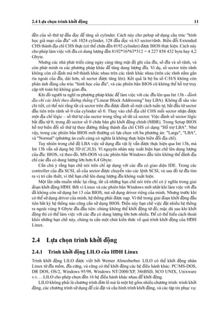 2.4 Lu
˙
’a cho
˙
n trình kho’’i d¯oˆ
˙
ng 11
d¯eˆ´n cu’a soˆ´ thu´’ tu
˙
’ d¯aˆ`u d¯o
˙
c d¯eˆ’ ta˘ng soˆ´ cylinder. Cách này cho pehsp su’’ du
˙
ng caˆ´u trúc "hình
ho
˙
c gia’ ma
˙
o cu’a d¯ı˜a" vo´’i 1024 cylinder, 128 d¯aˆ`u d¯o
˙
c và 63 sector/rãnh. Bieˆ´n d¯oˆ’i Extended
CHS thành d¯i
˙
a chı’ CHS thu
˙
’c (có theˆ’chu´’a d¯eˆ´n 8192 cylinder) d¯u’o
˙
’c BIOS thu
˙
’c hieˆ
˙
n. Cách này
cho phép làm vieˆ
˙
c vo´’i d¯ı˜a có dung lu’o
˙
’ng d¯eˆ´n 8192*16*63*512 = 4 227 858 432 byte hay 4,2
Gbyte.
Nhu’ng các nhà phát trieˆ’n càng ngày càng ta˘ng maˆ
˙
t d¯oˆ
˙
ghi cu’a d¯ı˜a, soˆ´ d¯ı˜a và soˆ´ rãnh, và
còn phát minh ra các phu’o’ng pháp khác d¯eˆ’ ta˘ng dung lu’o
˙
’ng d¯ı˜a. Ví du
˙
, soˆ´ sector trên rãnh
không còn coˆ´ d¯i
˙
nh mà tro’’ thành khác nhau trên các rãnh khác nhau (trên các rãnh na˘`m gaˆ`n
rìa ngoài cu’a d¯ı˜a, dài ho’n, soˆ´ sector d¯u’o
˙
’c ta˘ng lên). Keˆ´t qua’ là boˆ
˙
ba soˆ´ C/H/S không còn
pha’n ánh d¯úng caˆ´u trúc "hình ho
˙
c cu’a d¯ı˜a", và các phiên ba’n BIOS cu˜ không theˆ’ hoˆ˜ tro
˙
’truy
caˆ
˙
p to´’i toàn boˆ
˙
không gian d¯ı˜a.
Khi d¯ó ngu’o`’i ta nghı˜ ra phu’o’ng pháp khác d¯eˆ’làm vieˆ
˙
c vo´’i các d¯ı˜a lên qua Int 13h - d¯ánh
d¯i
˙
a chı’ các khoˆ´i theo d¯u’o`’ng tha˘’ng ("Linear Block Addressing" hay LBA). Không d¯i sâu vào
chi tieˆ´t, có theˆ’nói ra˘`ng taˆ´t ca’ sector trên d¯ı˜a d¯u’o
˙
’c d¯ánh soˆ´ moˆ
˙
t cách tuaˆ`n tu
˙
’, ba˘´t d¯aˆ`u tu`’sector
d¯aˆ`u tiên trên rãnh soˆ´ 0 cu’a cylinder soˆ´ 0. Thay vào choˆ˜ d¯i
˙
a chı’ CHS moˆ˜i sector nhaˆ
˙
n d¯u’o
˙
’c
moˆ
˙
t d¯i
˙
a chı’ lôgíc – soˆ´ thu´’tu
˙
’cu’a sector trong toˆ’ng soˆ´ taˆ´t ca’ sector. Vieˆ
˙
c d¯ánh soˆ´ sector lôgíc
ba˘´t d¯aˆ`u tu`’0, trong d¯ó sector soˆ´ 0 chu´’a ba’n ghi kho’’i d¯oˆ
˙
ng chính (MBR). Trong Setup BIOS
hoˆ˜ tro
˙
’ bieˆ´n d¯oˆ’i soˆ´ thu´’ tu
˙
’ theo d¯u’o`’ng tha˘’ng thành d¯i
˙
a chı’ CHS có da
˙
ng "Hoˆ˜ tro
˙
’ LBA". Nhu’
vaˆ
˙
y, trong các phiên ba’n BIOS mo´’i thu’o`’ng có lu
˙
’a cho
˙
n vo´’i ba phu’o’ng án: "Large", "LBA",
và "Normal" (phu’o’ng án cuoˆ´ i cùng có nghı˜a là không thu
˙
’c hieˆ
˙
n bieˆ´n d¯oˆ’i d¯i
˙
a chı’).
Tuy nhiên trong cheˆ´ d¯oˆ
˙
LBA vieˆ
˙
c su’’du
˙
ng d¯ı˜a vaˆ
˙
t lý vaˆ˜n d¯u’o
˙
’c thu
˙
’c hieˆ
˙
n qua Int 13h, mà
Int 13h vaˆ˜n su’’ du
˙
ng boˆ
˙
3D (C,H,S). Vì nguyên nhân này xuaˆ´t hieˆ
˙
n ha
˙
n cheˆ´ lên dung lu’o
˙
’ng
cu’a d¯ı˜a: BIOS, và theo d¯ó, MS-DOS và các phiên ba’n Windows d¯aˆ`u tiên không theˆ’d¯ánh d¯i
˙
a
chı’ các d¯ı˜a có dung lu’o
˙
’ng lo´’n ho’n 8,4 Gbyte.
Caˆ`n chú ý ra˘`ng ha
˙
n cheˆ´ nói trên chı’ áp du
˙
ng vo´’i các d¯ı˜a có giao dieˆ
˙
n IDE. Trong các
controller cu’a d¯ı˜a SCSI, soˆ´ cu’a sector d¯u’o
˙
’c chuyeˆ’n vào các leˆ
˙
nh SCSI, và sau d¯ó tu
˙
’d¯ı˜a tìm
ra vi
˙
trí caˆ`n thieˆ´t, vì theˆ´ ha
˙
n cheˆ´ lên dung lu’o
˙
’ng d¯ı˜a không xuaˆ´t hieˆ
˙
n.
Moˆ
˙
t laˆ`n nu˜’a muoˆ´ n nha˘´c la
˙
i ra˘`ng, taˆ´t ca’ nhu˜’ng ha
˙
n cheˆ´ nói trên chı’ có ý nghı˜a trong giai
d¯oa
˙
n kho’’i d¯oˆ
˙
ng HD¯ H. Bo’’i vì Linux và các phiên ba’n Windows mo´’i nhaˆ´t khi làm vieˆ
˙
c vo´’i d¯ı˜a
d¯ã không còn su’’du
˙
ng Int 13 cu’a BIOS, mà su’’du
˙
ng driver riêng cu’a mình. Nhu’ng tru’o´’c khi
có theˆ’su’’du
˙
ng driver cu’a mình, heˆ
˙
thoˆ´ ng pha’i d¯u’o
˙
’c na
˙
p. Vì theˆ´ trong giai d¯oa
˙
n kho’’i d¯oˆ
˙
ng d¯aˆ`u
tiên baˆ´t ky` heˆ
˙
thoˆ´ ng nào cu˜ng caˆ`n su’’du
˙
ng BIOS. D¯ ieˆ`u này ha
˙
n cheˆ´ vieˆ
˙
c d¯a˘
˙
t nhieˆ`u heˆ
˙
thoˆ´ ng
ra ngoài vùng 8 Gbyte d¯ı˜a d¯aˆ`u tiên: chúng không theˆ’ kho’’i d¯oˆ
˙
ng tu`’ d¯ó, ma˘
˙
c dù sau khi kho’’i
d¯oˆ
˙
ng thì có theˆ’ làm vieˆ
˙
c vo´’i các d¯ı˜a có dung lu’o
˙
’ng lo´’n ho’n nhieˆ`u. D¯ eˆ’ có theˆ’ hieˆ’u cách thoát
kho’i nhu˜’ng ha
˙
n cheˆ´ này, chúng ta caˆ`n moˆ
˙
t chút kieˆ´n thu´’c veˆ` quá trình kho’’i d¯oˆ
˙
ng cu’a HD¯ H
Linux.
2.4 Lu
˙
’a cho
˙
n trình kho’’i d¯oˆ
˙
ng
2.4.1 Trình kho’’i d¯oˆ
˙
ng LILO cu’a HD¯ H Linux
Trình kho’’i d¯oˆ
˙
ng LILO d¯u’o
˙
’c vieˆ´t bo’’i Werner Almesberber. LILO có theˆ’ kho’’i d¯oˆ
˙
ng nhân
Linux tu`’d¯ı˜a meˆ`m, d¯ı˜a cu´’ng, và cu˜ng có theˆ’ kho’’i d¯oˆ
˙
ng các heˆ
˙
d¯ieˆ`u hành khác: PC/MS-DOS,
DR DOS, OS/2, Windows 95/98, Windows NT/2000/XP, 386BSD, SCO UNIX, Unixware
v.v. . . LILO cho phép cho
˙
n d¯eˆ´n 16 heˆ
˙
d¯ieˆ`u hành khác nhau d¯eˆ’kho’’i d¯oˆ
˙
ng.
LILO không pha’i là chu’o’ng trình d¯o’n le’ mà là moˆ
˙
t boˆ
˙
goˆ`m nhieˆ`u chu’o’ng trình: trình kho’’i
d¯oˆ
˙
ng, các chu’o’ng trình su’’du
˙
ng d¯eˆ’cài d¯a˘
˙
t và caˆ´u hình trình kho’’i d¯oˆ
˙
ng, và các taˆ
˙
p tin phu
˙
c vu
˙
:
 