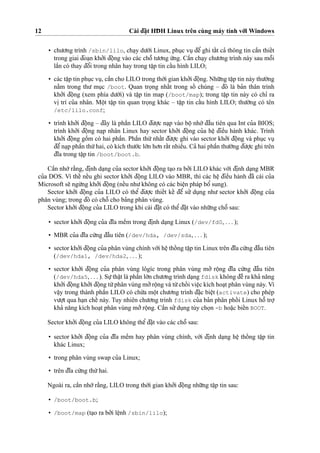 12 Cài d¯a˘
˙
t HD¯ H Linux trên cùng máy tính vo´’i Windows
• chu’o’ng trình /sbin/lilo, cha
˙
y du’o´’i Linux, phu
˙
c vu
˙
d¯eˆ’ ghi taˆ´t ca’ thông tin caˆ`n thieˆ´t
trong giai d¯oa
˙
n kho’’i d¯oˆ
˙
ng vào các choˆ˜ tu’o’ng u´’ng. Caˆ`n cha
˙
y chu’o’ng trình này sau moˆ˜i
laˆ`n có thay d¯oˆ’i trong nhân hay trong taˆ
˙
p tin caˆ´u hình LILO;
• các taˆ
˙
p tin phu
˙
c vu
˙
, caˆ`n cho LILO trong tho`’i gian kho’’i d¯oˆ
˙
ng. Nhu˜’ng taˆ
˙
p tin này thu’o`’ng
na˘`m trong thu’ mu
˙
c /boot. Quan tro
˙
ng nhaˆ´t trong soˆ´ chúng – d¯ó là ba’n thân trình
kho’’i d¯oˆ
˙
ng (xem phía du’o´’i) và taˆ
˙
p tin map (/boot/map); trong taˆ
˙
p tin này có chı’ ra
vi
˙
trí cu’a nhân. Moˆ
˙
t taˆ
˙
p tin quan tro
˙
ng khác – taˆ
˙
p tin caˆ´u hình LILO; thu’o`’ng có tên
/etc/lilo.conf;
• trình kho’’i d¯oˆ
˙
ng – d¯ây là phaˆ`n LILO d¯u’o
˙
’c na
˙
p vào boˆ
˙
nho´’ d¯aˆ`u tiên qua Int cu’a BIOS;
trình kho’’i d¯oˆ
˙
ng na
˙
p nhân Linux hay sector kho’’i d¯oˆ
˙
ng cu’a heˆ
˙
d¯ieˆ`u hành khác. Trình
kho’’i d¯oˆ
˙
ng goˆ`m có hai phaˆ`n. Phaˆ`n thu´’nhaˆ´t d¯u’o
˙
’c ghi vào sector kho’’i d¯oˆ
˙
ng và phu
˙
c vu
˙d¯eˆ’na
˙
p phaˆ`n thu´’hai, có kích thu’o´’c lo´’n ho’n raˆ´t nhieˆ`u. Ca’ hai phaˆ`n thu’o`’ng d¯u’o
˙
’c ghi trên
d¯ı˜a trong taˆ
˙
p tin /boot/boot.b.
Caˆ`n nho´’ra˘`ng, d¯i
˙
nh da
˙
ng cu’a sector kho’’i d¯oˆ
˙
ng ta
˙
o ra bo’’i LILO khác vo´’i d¯i
˙
nh da
˙
ng MBR
cu’a DOS. Vì theˆ´ neˆ´u ghi sector kho’’i d¯oˆ
˙
ng LILO vào MBR, thì các heˆ
˙
d¯ieˆ`u hành d¯ã cài cu’a
Microsoft se˜ ngu`’ng kho’’i d¯oˆ
˙
ng (neˆ´u nhu’không có các bieˆ
˙
n pháp boˆ’ sung).
Sector kho’’i d¯oˆ
˙
ng cu’a LILO có theˆ’ d¯u’o
˙
’c thieˆ´t keˆ´ d¯eˆ’ su’’ du
˙
ng nhu’ sector kho’’i d¯oˆ
˙
ng cu’a
phân vùng; trong d¯ó có choˆ˜ cho ba’ng phân vùng.
Sector kho’’i d¯oˆ
˙
ng cu’a LILO trong khi cài d¯a˘
˙
t có theˆ’d¯a˘
˙
t vào nhu˜’ng choˆ˜ sau:
• sector kho’’i d¯oˆ
˙
ng cu’a d¯ı˜a meˆ`m trong d¯i
˙
nh da
˙
ng Linux (/dev/fd0, . . . );
• MBR cu’a d¯ı˜a cu´’ng d¯aˆ`u tiên (/dev/hda, /dev/sda, . . . );
• sector kho’’i d¯oˆ
˙
ng cu’a phân vùng chính vo´’i heˆ
˙
thoˆ´ ng taˆ
˙
p tin Linux trên d¯ı˜a cu´’ng d¯aˆ`u tiên
(/dev/hda1, /dev/hda2, . . . );
• sector kho’’i d¯oˆ
˙
ng cu’a phân vùng lôgíc trong phân vùng mo’’ roˆ
˙
ng d¯ı˜a cu´’ng d¯aˆ`u tiên
(/dev/hda5, . . . ). Su
˙
’thaˆ
˙
t là phaˆ`n lo´’n chu’o’ng trình da
˙
ng fdisk không d¯eˆ` ra kha’ na˘ng
kho’’i d¯oˆ
˙
ng kho’’i d¯oˆ
˙
ng tu`’phân vùng mo’’roˆ
˙
ng và tu`’choˆ´ i vieˆ
˙
c kích hoa
˙
t phân vùng này. Vì
vaˆ
˙
y trong thành phaˆ`n LILO có chu´’a moˆ
˙
t chu’o’ng trình d¯a˘
˙
c bieˆ
˙
t (activate) cho phép
vu’o
˙
’t qua ha
˙
n cheˆ´ này. Tuy nhiên chu’o’ng trình fdisk cu’a ba’n phân phoˆ´ i Linux hoˆ˜ tro
˙
’
kha’ na˘ng kích hoa
˙
t phân vùng mo’’roˆ
˙
ng. Caˆ`n su’’du
˙
ng tùy cho
˙
n -b hoa˘
˙
c bieˆ´n BOOT.
Sector kho’’i d¯oˆ
˙
ng cu’a LILO không theˆ’ d¯a˘
˙
t vào các choˆ˜ sau:
• sector kho’’i d¯oˆ
˙
ng cu’a d¯ı˜a meˆ`m hay phân vùng chính, vo´’i d¯i
˙
nh da
˙
ng heˆ
˙
thoˆ´ ng taˆ
˙
p tin
khác Linux;
• trong phân vùng swap cu’a Linux;
• trên d¯ı˜a cu´’ng thu´’hai.
Ngoài ra, caˆ`n nho´’ra˘`ng, LILO trong tho`’i gian kho’’i d¯oˆ
˙
ng nhu˜’ng taˆ
˙
p tin sau:
• /boot/boot.b;
• /boot/map (ta
˙
o ra bo’’i leˆ
˙
nh /sbin/lilo);
 