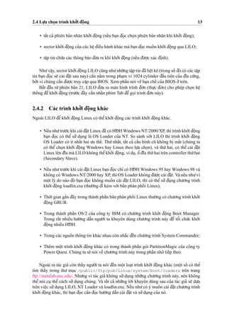 2.4 Lu
˙
’a cho
˙
n trình kho’’i d¯oˆ
˙
ng 13
• taˆ´t ca’ phiên ba’n nhân kho’’i d¯oˆ
˙
ng (neˆ´u ba
˙
n d¯o
˙
c cho
˙
n phiên ba’n nhân khi kho’’i d¯oˆ
˙
ng);
• sector kho’’i d¯oˆ
˙
ng cu’a các heˆ
˙
d¯ieˆ`u hành khác mà ba
˙
n d¯o
˙
c muoˆ´ n kho’’i d¯oˆ
˙
ng qua LILO;
• taˆ
˙
p tin chu´’a các thông báo d¯u’a ra khi kho’’i d¯oˆ
˙
ng (neˆ´u d¯u’o
˙
’c xác d¯i
˙
nh).
Nhu’vaˆ
˙
y, sector kho’’i d¯oˆ
˙
ng LILO cu˜ng nhu’nhu˜’ng taˆ
˙
p tin d¯ã lieˆ
˙
t kê (trong soˆ´ d¯ó có các taˆ
˙
p
tin ba
˙
n d¯o
˙
c se˜ cài d¯a˘
˙
t sau này) caˆ`n na˘`m trong pha
˙
m vi 1024 cylinder d¯aˆ`u tiên cu’a d¯ı˜a cu´’ng,
bo’’i vì chúng caˆ`n d¯u’o
˙
’c truy caˆ
˙
p qua BIOS. Xem phaˆ`n nói veˆ` ha
˙
n cheˆ´ cu’a BIOS o’’trên.
Ba˘´t d¯aˆ`u tu`’ phiên ba’n 21, LILO d¯u’a ra màn hình trình d¯o’n (thu
˙
’c d¯o’n) cho phép cho
˙
n heˆ
˙thoˆ´ ng d¯eˆ’kho’’i d¯oˆ
˙
ng (tru’o´’c d¯ây caˆ`n nhaˆ´n phím Tab d¯eˆ’go
˙
i trình d¯o’n này).
2.4.2 Các trình kho’’i d¯oˆ
˙
ng khác
Ngoài LILO d¯eˆ’ kho’’i d¯oˆ
˙
ng Linux có theˆ’ kho’’i d¯oˆ
˙
ng các trình kho’’i d¯oˆ
˙
ng khác.
• Neˆ´u nhu’tru’o´’c khi cài d¯a˘
˙
t Linux d¯ã có HD¯ H Windows NT/2000/XP, thì trình kho’’i d¯oˆ
˙
ng
ba
˙
n d¯o
˙
c có theˆ’ su’’ du
˙
ng là OS Loader cu’a NT. So sánh vo´’i LILO thì trình kho’’i d¯oˆ
˙
ng
OS Loader có ít nhaˆ´t hai u’u theˆ´. Thu´’ nhaˆ´t, taˆ´t ca’ caˆ´u hình cu˜ không bi
˙
maˆ´t (chúng ta
có theˆ’ cho
˙
n kho’’i d¯oˆ
˙
ng Windows hay Linux theo lu
˙
’a cho
˙
n), và thu´’ hai, có theˆ’ cài d¯a˘
˙
t
Linux lên d¯ı˜a mà LILO không theˆ’kho’’i d¯oˆ
˙
ng, ví du
˙
, oˆ’ d¯ı˜a thu´’hai trên controller thu´’hai
(Secondary Slave).
• Neˆ´u nhu’tru’o´’c khi cài d¯a˘
˙
t Linux ba
˙
n d¯o
˙
c chı’ có HD¯ H Windows 95 hay Windows 98 và
không có Windows NT/2000 hay XP, thì OS Loader không d¯u’o
˙
’c cài d¯a˘
˙
t. Và neˆ´u nhu’vì
moˆ
˙
t lý do nào d¯ó ba
˙
n d¯o
˙
c không muoˆ´ n cài d¯a˘
˙
t LILO, thì có theˆ’ su’’d¯u
˙
ng chu’o’ng trình
kho’’i d¯oˆ
˙
ng loadlin.exe (thu’o`’ng d¯i kèm vo´’i ba’n phân phoˆ´ i Linux);
• Tho`’i gian gaˆ`n d¯ây trong thành phaˆ`n ba’n phân phoˆ´ i Linux thu’o`’ng có chu’o’ng trình kho’’i
d¯oˆ
˙
ng GRUB.
• Trong thành phaˆ`n OS/2 cu’a công ty IBM có chu’o’ng trình kho’’i d¯oˆ
˙
ng Boot Manager.
Trong raˆ´t nhieˆ`u hu’o´’ng daˆ˜n ngu’o`’i ta khuyên dùng chu’o’ng trình này d¯eˆ’ toˆ’i chu´’c kho’’i
d¯oˆ
˙
ng nhieˆ`u HD¯ H.
• Trong các nguoˆ`n thông tin khác nhau còn nha˘´c d¯eˆ´n chu’o’ng trình System Commander;
• Thêm moˆ
˙
t trình kho’’i d¯oˆ
˙
ng khác có trong thành phaˆ`n gói PartitionMagic cu’a công ty
Power Quest. Chúng ta se˜ nói veˆ` chu’o’ng trình này trong phaˆ`n nho’ tieˆ´p theo.
Ngoài ra tác gia’ còn thaˆ´y ngu’o`’i ta nói d¯eˆ´n moˆ
˙
t loa
˙
t trình kho’’i d¯oˆ
˙
ng khác (moˆ
˙
t soˆ´ có theˆ’
tìm thaˆ´y trong thu’ mu
˙
c /public/ftp/pub/Linux/system/boot/loaders trên trang
ftp://metalab.unc.edu/. Nhu’ng vì tác gia’ không su’’du
˙
ng nhu˜’ng chu’o’ng trình này, nên không
theˆ’ nói cu
˙
theˆ’ cách su’’ du
˙
ng chúng. Và taˆ´t ca’ nhu˜’ng lo`’i khuyên dùng sau cu’a tác gia’ se˜ du
˙
’a
trên vieˆ
˙
c su’’du
˙
ng LILO, NT Loader và loadlin.exe. Neˆ´u nhu’có ý muoˆ´ n cài d¯a˘
˙
t chu’o’ng trình
kho’’i d¯oˆ
˙
ng khác, thì ba
˙
n d¯o
˙
c caˆ`n d¯o
˙
c hu’o´’ng daˆ˜n cài d¯a˘
˙
t và su’’du
˙
ng cu’a nó.
 