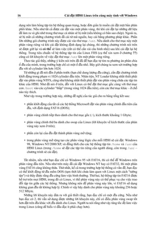16 Cài d¯a˘
˙
t HD¯ H Linux trên cùng máy tính vo´’i Windows
du
˙
ng nên làm ho’ng taˆ
˙
p tin heˆ
˙
thoˆ´ ng quan tro
˙
ng, hoa˘
˙
c d¯o’n gia’n là muoˆ´ n cài d¯a˘
˙
t moˆ
˙
t ba’n phân
phoˆ´ i khác. Neˆ´u nhu’taˆ´t ca’ d¯u’o
˙
’c cài d¯a˘
˙
t vào moˆ
˙
t phân vùng, thì khi cài d¯a˘
˙
t la
˙
i nhu˜’ng du˜’lieˆ
˙
u
d¯ã làm ra và ghi nho´’trong thu’mu
˙
c cá nhân se˜ bi
˙
maˆ´t (neˆ´u không có ba’n sao chép). Ngoài ra,
se˜ bi
˙
maˆ´t ca’ nhu˜’ng chu’o’ng trình d¯ã cài tu`’mã nguoˆ`n, hay cài ba˘`ng phu’o’ng pháp khác. Phaˆ`n
lo´’n nhu˜’ng gói chu’o’ng trình này d¯u’o
˙
’c cài vào thu’mu
˙
c /usr. Neˆ´u dành cho thu’mu
˙
c này moˆ
˙
t
phân vùng riêng và khi cài d¯a˘
˙
t không d¯i
˙
nh da
˙
ng la
˙
i chúng, thì nhu˜’ng chu’o’ng trình nói trên
se˜ d¯u’o
˙
’c giu˜’la
˙
i và có theˆ’ se˜ làm vieˆ
˙
c (raˆ´t có theˆ’ caˆ`n vài caˆ´u hình nho’) sau khi cài d¯a˘
˙
t la
˙
i heˆ
˙thoˆ´ ng. Trong tiêu chuaˆ’n veˆ` heˆ
˙
thoˆ´ ng taˆ
˙
p tin cu’a Linux FHS (cu
˙
theˆ’ xin xem o’’ chu’o’ng ??)
cu˜ng có lo`’i khuyên veˆ` vieˆ
˙
c d¯a˘
˙
t thu’mu
˙
c /usr lên moˆ
˙
t phân vùng riêng.
Theo tác gia’ thaˆ´y, nhu˜’ng ý kieˆ´n nói trên d¯ã d¯u’ d¯eˆ’ ba
˙
n d¯o
˙
c tu
˙
’tìm ra phu’o’ng án phân chia
oˆ’ d¯ı˜a cu’a mình, trong tru’o`’ng ho
˙
’p chı’ có moˆ
˙
t oˆ’ d¯ı˜a nho’. Bây gio`’chúng ta xem xét tru’o`’ng ho
˙
’p
d¯ı˜a vo´’i soˆ´ cylinder lo´’n ho’n 1024.
Tu`’nhu˜’ng gì d¯ã nói d¯eˆ´n o’’phaˆ`n tru’o´’c (ha
˙
n cheˆ´ dung lu’o
˙
’ng d¯ı˜a cu´’ng), caˆ`n d¯a˘
˙
t chu’o’ng trình
kho’’i d¯oˆ
˙
ng trong pha
˙
m vi 1024 cylinder d¯aˆ`u tiên. Nhân tieˆ
˙
n, NT Loader không nhaˆ´t thieˆ´t pha’i
d¯a˘
˙
t vào phân vùng NTFS, cu˜ng nhu’không nhaˆ´t thieˆ´t pha’i d¯a˘
˙
t vào phân vùng chu´’a các taˆ
˙
p tin
khác cu’a HD¯ H. Nhu’ d¯ã nói o’’ trên, d¯oˆ´ i vo´’i Linux có theˆ’ d¯a˘
˙
t thu’ mu
˙
c goˆ´ c cùng vo´’i thu’ mu
˙
c
con /boot vào các cylinder "thaˆ´p" (trong vòng 1024 d¯aˆ`u tiên), còn các thu’mu
˙
c khác – o’’choˆ˜
nào tùy thích.
Nhu’vaˆ
˙
y trong tru’o`’ng ho
˙
’p này, nhu˜’ng d¯eˆ` nghi
˙
cu’a tác gia’ cho ra ba’ng toˆ’ng keˆ´t sau:
• phaˆ`n kho’’i d¯oˆ
˙
ng cu’a taˆ´t ca’ các heˆ
˙
thoˆ´ ng Microsoft d¯a˘
˙
t vào phân vùng chính d¯aˆ`u tiên cu’a
d¯ı˜a, vo´’i d¯i
˙
nh da
˙
ng FAT16 (DOS);
• phân vùng chính tieˆ´p theo dành cho thu’mu
˙
c goˆ´ c (/), kích thu’o´’c khoa’ng 1 Gbyte;
• phân vùng chính thu´’ba dành cho swap cu’a Linux (lo`’i khuyên veˆ` kích thu’o´’c cu’a phân
vùng này xem o’’trên);
• phaˆ`n còn la
˙
i cu’a d¯ı˜a d¯a˘
˙
t thành phân vùng mo’’roˆ
˙
ng;
• trong phân vùng mo’’roˆ
˙
ng ta
˙
o các phân vùng lôgíc cho moˆ˜i HD¯ H se˜ cài d¯a˘
˙
t: Windows
98, Windows NT/2000/XP, và d¯oˆ`ng tho`’i cho các heˆ
˙
thoˆ´ ng taˆ
˙
p tin /home và /usr cu’a
HD¯ H Linux (trong /home se˜ d¯a˘
˙
t các taˆ
˙
p tin riêng cu’a ngu’o`’i dùng, còn trong /usr –
chu’o’ng trình se˜ cài d¯a˘
˙
t).
Taˆ´t nhiên, neˆ´u nhu’ ba
˙
n d¯o
˙
c chı’ có Windows 95 vo´’i FAT16, thì có theˆ’ d¯eˆ’ Windows trên
phân vùng d¯aˆ`u tiên. Neˆ´u nhu’trên máy d¯ã cài d¯a˘
˙
t Windows NT hay có FAT32, thì moˆ
˙
t phân
vùng FAT16 cu˜ng không thu`’a. Thu´’nhaˆ´t, keˆ’ca’ trong tru’o`’ng ho
˙
’p heˆ
˙
thoˆ´ ng có vaˆ´n d¯eˆ`, ba
˙
n d¯o
˙
c
có theˆ’ kho’’i d¯oˆ
˙
ng tu`’ d¯ı˜a meˆ`m DOS (ta
˙
m tho`’i khi chu’a làm quen vo´’i Linux moˆ
˙
t cách "tu’o`’ng
taˆ
˙
n") và thaˆ´y d¯u’o
˙
’c ra˘`ng d¯ı˜a cu´’ng làm vieˆ
˙
c bình thu’o`’ng. Thu´’hai, heˆ
˙
thoˆ´ ng taˆ
˙
p tin FAT16 d¯u’o
˙
’c
hoˆ˜ tro
˙
’trên mo
˙
i HD¯ H, trong d¯ó có Linux, vì theˆ´ phân vùng này có theˆ’ phu
˙
c vu
˙
cho vieˆ
˙
c trao
d¯oˆ’i taˆ
˙
p tin giu˜’a các heˆ
˙
thoˆ´ ng. Nhu’ng không nên d¯eˆ’ phân vùng này lo´’n, vì FAT16 su’’ du
˙
ng
không gian d¯ı˜a raˆ´t không ho
˙
’p lý. Chính vì vaˆ
˙
y hãy dành cho phân vùng này khoa’ng 256 hoa˘
˙
c
512 Mbyte.
Nhu˜’ng lo`’i khuyên này d¯u’a ra vo´’i gia’ thieˆ´t ra˘`ng, ba
˙
n d¯o
˙
c chı’ có moˆ
˙
t d¯ı˜a cu´’ng. Neˆ´u nhu’
ba
˙
n d¯o
˙
c có 2, thì vaˆ˜n su’’ du
˙
ng d¯u’o
˙
’c nhu˜’ng lo`’i khuyên này, chı’ có d¯ieˆ`u phân vùng swap toˆ´ t
ho’n d¯a˘
˙
t trên d¯ı˜a khác vo´’i d¯ı˜a dành cho Linux. Ngu’o`’i ta nói ra˘`ng nhu’vaˆ
˙
y ta˘ng toˆ´ c d¯oˆ
˙
làm vieˆ
˙
c
trong Linux (cu˜ng deˆ˜ hieˆ’u vì d¯aˆ`u d¯o
˙
c ít pha’i cha
˙
y ho’n).
 