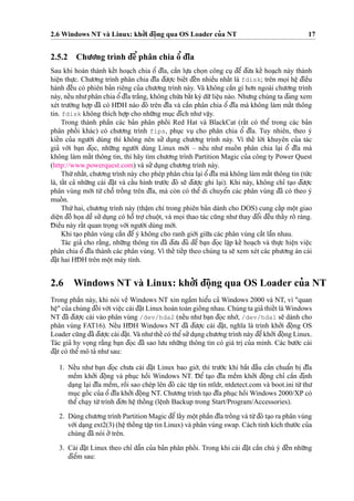 2.6 Windows NT và Linux: kho’’i d¯oˆ
˙
ng qua OS Loader cu’a NT 17
2.5.2 Chu’o’ng trình d¯eˆ’phân chia oˆ’ d¯ı˜a
Sau khi hoàn thành keˆ´t hoa
˙
ch chia oˆ’ d¯ı˜a, caˆ`n lu
˙
’a cho
˙
n công cu
˙
d¯eˆ’ d¯u’a keˆ´ hoa
˙
ch này thành
hieˆ
˙
n thu
˙
’c. Chu’o’ng trình phân chia d¯ı˜a d¯u’o
˙
’c bieˆ´t d¯eˆ´n nhieˆ`u nhaˆ´t là fdisk; trên mo
˙
i heˆ
˙
d¯ieˆ`u
hành d¯eˆ`u có phiên ba’n riêng cu’a chu’o’ng trình này. Và không caˆ`n gì ho’n ngoài chu’o’ng trình
này, neˆ´u nhu’phân chia oˆ’d¯ı˜a tra˘´ng, không chu´’a baˆ´t ký du˜’lieˆ
˙
u nào. Nhu’ng chúng ta d¯ang xem
xét tru’o`’ng ho
˙
’p d¯ã có HD¯ H nào d¯ó trên d¯ı˜a và caˆ`n phân chia oˆ’ d¯ı˜a mà không làm maˆ´t thông
tin. fdisk không thích ho
˙
’p cho nhu˜’ng mu
˙
c d¯ích nhu’vaˆ
˙
y.
Trong thành phaˆ`n các ba’n phân phoˆ´ i Red Hat và BlackCat (raˆ´t có theˆ’ trong các ba’n
phân phoˆ´ i khác) có chu’o’ng trình fips, phu
˙
c vu
˙
cho phân chia oˆ’ d¯ı˜a. Tuy nhiên, theo ý
kieˆ´n cu’a ngu’o`’i dùng thì không nên su’’ du
˙
ng chu’o’ng trình này. Vì theˆ´ lo`’i khuyên cu’a tác
gia’ vo´’i ba
˙
n d¯o
˙
c, nhu˜’ng ngu’o`’i dùng Linux mo´’i – neˆ´u nhu’ muoˆ´ n phân chia la
˙
i oˆ’ d¯ı˜a mà
không làm maˆ´t thông tin, thì hãy tìm chu’o’ng trình Partition Magic cu’a công ty Power Quest
(http://www.powerquest.com) và su’’du
˙
ng chu’o’ng trình này.
Thu´’nhaˆ´t, chu’o’ng trình này cho phép phân chia la
˙
i oˆ’ d¯ı˜a mà không làm maˆ´t thông tin (tu´’c
là, taˆ´t ca’ nhu˜’ng cài d¯a˘
˙
t và caˆ´u hình tru’o´’c d¯ó se˜ d¯u’o
˙
’c ghi la
˙
i). Khi này, không chı’ ta
˙
o d¯u’o
˙
’c
phân vùng mo´’i tu`’ choˆ˜ troˆ´ ng trên d¯ı˜a, mà còn có theˆ’ di chuyeˆ’n các phân vùng d¯ã có theo ý
muoˆ´ n.
Thu´’hai, chu’o’ng trình này (thaˆ
˙
m chí trong phiên ba’n dành cho DOS) cung caˆ´p moˆ
˙
t giao
dieˆ
˙
n d¯oˆ` ho
˙
a deˆ˜ su’’du
˙
ng có hoˆ˜ tro
˙
’chuoˆ
˙
t, và mo
˙
i thao tác cu˜ng nhu’thay d¯oˆ’i d¯eˆ`u thaˆ´y rõ ràng.
D¯ ieˆ`u này raˆ´t quan tro
˙
ng vo´’i ngu’o`’i dùng mo´’i.
Khi ta
˙
o phân vùng caˆ`n d¯eˆ’ý không cho ranh gio´’i giu˜’a các phân vùng ca˘´t laˆ˜n nhau.
Tác gia’ cho ra˘`ng, nhu˜’ng thông tin d¯ã d¯u’a d¯u’ d¯eˆ’ ba
˙
n d¯o
˙
c laˆ
˙
p keˆ´ hoa
˙
ch và thu
˙
’c hieˆ
˙
n vieˆ
˙
c
phân chia oˆ’ d¯ı˜a thành các phân vùng. Vì theˆ´ tieˆ´p theo chúng ta se˜ xem xét các phu’o’ng án cài
d¯a˘
˙
t hai HD¯ H trên moˆ
˙
t máy tính.
2.6 Windows NT và Linux: kho’’i d¯oˆ
˙
ng qua OS Loader cu’a NT
Trong phaˆ`n này, khi nói veˆ` Windows NT xin ngaˆ`m hieˆ’u ca’ Windows 2000 và NT, vì "quan
heˆ
˙
" cu’a chúng d¯oˆ´ i vo´’i vieˆ
˙
c cài d¯a˘
˙
t Linux hoàn toàn gioˆ´ ng nhau. Chúng ta gia’ thieˆ´t là Windows
NT d¯ã d¯u’o
˙
’c cài vào phân vùng /dev/hda2 (neˆ´u nhu’ba
˙
n d¯o
˙
c nho´’, /dev/hda1 se˜ dành cho
phân vùng FAT16). Neˆ´u HD¯ H Windows NT d¯ã d¯u’o
˙
’c cài d¯a˘
˙
t, nghı˜a là trình kho’’i d¯oˆ
˙
ng OS
Loader cu˜ng d¯ã d¯u’o
˙
’c cài d¯a˘
˙
t. Và nhu’theˆ´ có theˆ’su’’du
˙
ng chu’o’ng trình này d¯eˆ’kho’’i d¯oˆ
˙
ng Linux.
Tác gia’ hy vo
˙
ng ra˘`ng ba
˙
n d¯o
˙
c d¯ã sao lu’u nhu˜’ng thông tin có giá tri
˙
cu’a mình. Các bu’o´’c cài
d¯a˘
˙
t có theˆ’ mô ta’ nhu’sau:
1. Neˆ´u nhu’ ba
˙
n d¯o
˙
c chu’a cài d¯a˘
˙
t Linux bao gio`’, thì tru’o´’c khi ba˘´t d¯aˆ`u caˆ`n chuaˆ’n bi
˙
d¯ı˜a
meˆ`m kho’’i d¯oˆ
˙
ng và phu
˙
c hoˆ`i Windows NT. D¯ eˆ’ ta
˙
o d¯ı˜a meˆ`m kho’’i d¯oˆ
˙
ng chı’ caˆ`n d¯i
˙
nh
da
˙
ng la
˙
i d¯ı˜a meˆ`m, roˆ`i sao chép lên d¯ó các taˆ
˙
p tin ntldr, ntdetect.com và boot.ini tu`’thu’
mu
˙
c goˆ´ c cu’a oˆ’ d¯ı˜a kho’’i d¯oˆ
˙
ng NT. Chu’o’ng trình ta
˙
o d¯ı˜a phu
˙
c hoˆ`i Windows 2000/XP có
theˆ’cha
˙
y tu`’trình d¯o’n heˆ
˙
thoˆ´ ng (leˆ
˙
nh Backup trong Start/Program/Accessories).
2. Dùng chu’o’ng trình Partition Magic d¯eˆ’laˆ´y moˆ
˙
t phaˆ`n d¯ı˜a troˆ´ ng và tu`’d¯ó ta
˙
o ra phân vùng
vo´’i da
˙
ng ext2(3) (heˆ
˙
thoˆ´ ng taˆ
˙
p tin Linux) và phân vùng swap. Cách tính kích thu’o´’c cu’a
chúng d¯ã nói o’’trên.
3. Cài d¯a˘
˙
t Linux theo chı’ daˆ˜n cu’a ba’n phân phoˆ´ i. Trong khi cài d¯a˘
˙
t caˆ`n chú ý d¯eˆ´n nhu˜’ng
d¯ieˆ’m sau:
 
