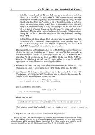 18 Cài d¯a˘
˙
t HD¯ H Linux trên cùng máy tính vo´’i Windows
• thu´’ nhaˆ´t, trong quá trình cài d¯a˘
˙
t nhaˆ´t d¯i
˙
nh pha’i ta
˙
o ra các d¯ı˜a meˆ`m kho’’i d¯oˆ
˙
ng
Linux. Tu´’c là caˆ`n tra’ lo`’i "Yes, make a BOOT DISK" (hay tu’o’ng tu
˙
’theˆ´, tùy thuoˆ
˙
c
vào ba’n phân phoˆ´ i) khi d¯u’o
˙
’c ho’i có ta
˙
o d¯ı˜a meˆ`m kho’’i d¯oˆ
˙
ng hay không. D¯ ı˜a meˆ`m
này se˜ d¯u’o
˙
’c dùng d¯eˆ´n o’’sau. Ngoài ra, có theˆ’su’’du
˙
ng d¯ı˜a meˆ`m này d¯eˆ’kho’’i d¯oˆ
˙
ng
Linux. D¯ ây cu˜ng là moˆ
˙
t phu’o’ng án kho’’i d¯oˆ
˙
ng, và ho’n nu˜’a khác vo´’i d¯ı˜a meˆ`m kho’’i
d¯oˆ
˙
ng DOS, sau khi kho’’i d¯oˆ
˙
ng heˆ
˙
thoˆ´ ng không còn yêu caˆ`u d¯ı˜a meˆ`m nu˜’a, có theˆ’
bo’ nó ra kho’i oˆ’, su’’du
˙
ng oˆ’ d¯eˆ’ d¯o
˙
c các d¯ı˜a meˆ`m khác. Tuy nhiên cách kho’’i d¯oˆ
˙
ng
này cu˜ng có d¯ieˆ`u tieˆ
˙
n, vì theˆ´ không nên su’’du
˙
ng thu’o`’ng xuyên. Chı’ su’’du
˙
ng trong
tru’o`’ng ho
˙
’p "baˆ´t d¯a˘´c dı˜". D¯ ı˜a meˆ`m này còn caˆ`n thieˆ´t cho caˆ´u hình d¯eˆ’ kho’’i d¯oˆ
˙
ng
nhieˆ`u HD¯ H.
• thu´’ hai, khi cài d¯a˘
˙
t Linux caˆ`n cài LILO vào sector d¯aˆ`u tiên cu’a phân vùng dành
cho thu’ mu
˙
c goˆ´ c (/) cu’a Linux, chu´’ không pha’i vào sector kho’’i d¯oˆ
˙
ng chính cu’a
d¯ı˜a (MBR). Chúng ta gia’ thieˆ´t Linux d¯u’o
˙
’c cài vào phân vùng /dev/hda3. Nhu’
vaˆ
˙
y LILO se˜ d¯u’o
˙
’c cài vào sector d¯aˆ`u tiên cu’a /dev/hda3
Theo nguyên ta˘´c, neˆ´u nhu’ba
˙
n d¯o
˙
c cài LILO vào MBR, thì không pha’i mo
˙
i thu´’d¯ã ho’ng
heˆ´t. Keˆ´t qua’ cuoˆ´ i cùng (kho’’i d¯oˆ
˙
ng qua NT Loader) vaˆ˜n có theˆ’ d¯a
˙
t d¯u’o
˙
’c nhu’ng caˆ`n bo’
ra moˆ
˙
t chút công su´’c. Vaˆ´n d¯eˆ` o’’choˆ˜, d¯i
˙
nh da
˙
ng MBR ta
˙
o bo’’i LILO và Windows (DOS)
khác nhau. Vì theˆ´ neˆ´u ba
˙
n d¯o
˙
c cài LILO vào MBR, thì caˆ`u phu
˙
c hoˆ`i la
˙
i MBR cu’a
Windows. Tác gia’ cu˜ng se˜ nói cách phu
˙
c hoˆ`i, nhu’ng toˆ´ t ho’n heˆ´t là ba
˙
n d¯o
˙
c cài LILO
ngay laˆ
˙
p tu´’c vào sector d¯aˆ`u tiên cu’a phân vùng d¯ã cài Linux.
4. Sau khi cài d¯a˘
˙
t xong, kho’’i d¯oˆ
˙
ng Linux ba˘`ng d¯ı˜a meˆ`m (neˆ´u nhu’ba
˙
n d¯o
˙
c cài LILO vào
phân vùng cu’a Linux và không d¯oˆ
˙
ng gì d¯eˆ´n MBR, thì d¯ây là kha’ na˘ng duy nhaˆ´t).
5. Sao chép sector kho’’i d¯oˆ
˙
ng cu’a Linux vào moˆ
˙
t taˆ
˙
p tin; taˆ
˙
p tin này se˜ caˆ`n d¯eˆ’ trình kho’’i
d¯oˆ
˙
ng Windows NT/2000 có theˆ’kho’’i d¯oˆ
˙
ng Linux. Vieˆ
˙
c sao chép thu
˙
’c hieˆ
˙
n nhu’sau: d¯aˆ`u
tiên ga˘´n moˆ
˙
t d¯ı˜a meˆ`m tra˘´ng (mo´’i mua thì càng toˆ´ t),
kênh giao tác
[root]# mount -t vfat /dev/fd0 /mnt/floppy
chuyeˆ’n vào thu’mu
˙
c /mnt/floppy
kênh giao tác
[root]# cd /mnt/floppy
và thu
˙
’c hieˆ
˙
n câu leˆ
˙
nh
kênh giao tác
[root]# dd if=/dev/hda3 of=/mnt/floppy/bootsect.lnx bs=512 count=1
d¯eˆ’ghinoˆ
˙
idung sectorkho’’id¯oˆ
˙
ng cu’ad¯ı˜a /dev/hda3 vàotaˆ
˙
ptin /mnt/floppy/bootsect.lnx.
1
6. Tieˆ´p theo caˆ`n kho’’i d¯oˆ
˙
ng la
˙
i d¯eˆ’vào Windows NT, ba˘`ng câu leˆ
˙
nh:
1
Ghi chú: neˆ´u d¯ı˜a C: (/dev/hda1) có d¯i
˙
nh da
˙
ng FAT, thì có theˆ’ta
˙
o taˆ
˙
p tin bootsect.lnx trong thu’mu
˙
c goˆ´ c cu’a
d¯ı˜a C:. Tác gia’ không bieˆ´t (chu’a thu’’) có theˆ’ kho’’i d¯oˆ
˙
ng không caˆ`n d¯ı˜a meˆ`m không, neˆ´u phân vùng chính d¯aˆ`u
tiên có d¯i
˙
nh da
˙
ng NTFS. Tuy nhiên o’’d¯ây cu˜ng không có vaˆ´n d¯eˆ` gì, chı’ caˆ`n sao chép sector kho’’i d¯oˆ
˙
ng qua d¯ı˜a
meˆ`m nhu’d¯ang trình bày. Ta
˙
m tho`’i nhân Linux còn chu’a hoˆ˜ tro
˙
’toˆ´ t vieˆ
˙
c ghi lên phân vùng NTFS.
 