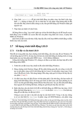 20 Cài d¯a˘
˙
t HD¯ H Linux trên cùng máy tính vo´’i Windows
kênh giao tác
/dev/hda3 on / type reiserfs (rw)
6. Cha
˙
y leˆ
˙
nh /sbin/lilo d¯eˆ’ ghi trình kho’’i d¯oˆ
˙
ng vào phân vùng /dev/hda3 (caˆ`n cha
˙
y
leˆ
˙
nh lilo không có tham soˆ´ ). Se˜ có ca’nh báo veˆ` vieˆ
˙
c phân vùng không pha’i là d¯aˆ`u
tiên trên d¯ı˜a. D¯ ây chính là d¯ieˆ`u chúng ta caˆ`n, ba’n ghi kho’’i d¯oˆ
˙
ng cu’a Windows d¯u’o
˙
’c giu˜’
nguyên ve
˙
n.
7. Thu
˙
’c hieˆ
˙
n các bu’o´’c 6-8 nhu’o’’trên.
Deˆ˜ dàng d¯oán ra ra˘`ng, "quy trình" phu´’c ta
˙
p vo´’i hai laˆ`n kho’’i d¯oˆ
˙
ng la
˙
i chı’ d¯eˆ’chuyeˆ’n sector
kho’’i d¯oˆ
˙
ng Linux tu`’ MBR vào sector d¯aˆ`u tiên cu’a phân vùng dành cho Linux, và phu
˙
c hoˆ`i
MBR cu’a Windows.
Quá trình cài d¯a˘
˙
t Linux keˆ´t thúc o’’d¯ây. Ba
˙
n d¯o
˙
c d¯ã có theˆ’cho
˙
n HD¯ H se˜ kho’’i d¯oˆ
˙
ng và d¯ieˆ`u
khieˆ’n máy tính cu’a mình.
2.7 Su’’ du
˙
ng trình kho’’i d¯oˆ
˙
ng LILO
2.7.1 Cài d¯a˘
˙
t và caˆ´ u hình LILO
Nhu’ d¯ã nói trong phaˆ`n lu
˙
’a cho
˙
n chu’o’ng trình kho’’i d¯oˆ
˙
ng, neˆ´u trên máy d¯ã cài Windows 98
vo´’i heˆ
˙
thoˆ´ ng taˆ
˙
p tin FAT16, thì lu
˙
’a cho
˙
n toˆ´ t ho’n cho trình kho’’i d¯oˆ
˙
ng là chu’o’ng trình có trong
thành phaˆ`n cu’a mo
˙
i ba’n phân phoˆ´ i HD¯ H Linux – LILO (LInux LOader).
Gioˆ´ ng nhu’tru’o`’ng ho
˙
’p Windows NT, chúng ta se˜ d¯u’a ra các bu’o´’c caˆ`n thu
˙
’c hieˆ
˙
n d¯eˆ’có theˆ’
kho’’i d¯oˆ
˙
ng nhieˆ`u HD¯ H.
1. Tru’o´’c khi cài d¯a˘
˙
t Linux hãy chuaˆ’n bi
˙
d¯ı˜a meˆ`m kho’’i d¯oˆ
˙
ng Windows.
2. Dùng chu’o’ng trình Partition Magic d¯eˆ’ laˆ´y phaˆ`n không gian d¯ı˜a còn troˆ´ ng và trên d¯ó
ta
˙
o ra moˆ
˙
t phân vùng ext2(3) (heˆ
˙
thoˆ´ ng taˆ
˙
p tin Linux) và moˆ
˙
t phân vùng swap. Cách
chia oˆ’ d¯ı˜a d¯ã nói o’’trên. Neˆ´u dung lu’o
˙
’ng oˆ’ d¯ı˜a cu´’ng vu’o
˙
’t quá 8,4 Gbyte thì hãy d¯o
˙
c ky˜
các phaˆ`n 2.3 và 2.5.
3. Cài d¯a˘
˙
t Linux theo chı’ daˆ˜n d¯i kèm vo´’i ba’n phân phoˆ´ i. Caˆ`n nho´’ra˘`ng, neˆ´u ba
˙
n muoˆ´ n su’’
du
˙
ng trình kho’’i d¯oˆ
˙
ng LILO, thì trong quá trình cài da˘
˙
t Linux caˆ`n cho
˙
n phu’o’ng án cài
LILO vào ba’n ghi kho’’i d¯oˆ
˙
ng chính (Master Boot Record). Ta
˙
o các d¯ı˜a meˆ`m kho’’i d¯oˆ
˙
ng
theo nguyên ta˘´c là không ba˘´t buoˆ
˙
c, nhu’ng tác gia’ khuyên ba
˙
n d¯o
˙
c nên làm.3
4. Bu’o´’c tieˆ´p theo caˆ`n caˆ´u hình LILO d¯eˆ’ có theˆ’ kho’’i d¯oˆ
˙
ng các HD¯ H theo lu
˙
’a cho
˙
n. LILO
d¯u’o
˙
’c caˆ´u hình ba˘`ng taˆ
˙
p tin /etc/lilo.conf và câu leˆ
˙
nh /sbin/lilo. Câu leˆ
˙
nh này
dùng d¯eˆ’ cài d¯a˘
˙
t (hay cài d¯a˘
˙
t la
˙
i) LILO.
Chúng ta xem xét moˆ
˙
t ví du
˙
nho’ cu’a taˆ
˙
p tin caˆ´u hình LILO. Trong ví du
˙
này chúng
ta se˜ coi nhu’ thieˆ´t bi
˙
/dev/hda1 là phân vùng vo´’i DOS/Windows, còn phân vùng
3
Ghi chú. Trình kho’’i d¯oˆ
˙
ng LILO không ba˘´t buoˆ
˙
c pha’i cài d¯a˘
˙
t vào ba’n ghi kho’’i d¯oˆ
˙
ng chính cu’a d¯ı˜a, LILO
có theˆ’na˘`m o’’ba’n ghi kho’’i d¯oˆ
˙
ng cu’a phân vùng chính d¯u’o
˙
’c kích hoa
˙
t và chu´’a thu’mu
˙
c goˆ´ c cu’a Linux hoa˘
˙
c thaˆ
˙
m
chí trên phân vùng lôgíc trong phân vùng mo’’roˆ
˙
ng. Trong tru’o`’ng ho
˙
’p d¯ó MBR caˆ`n pha’i có kha’ na˘ng na
˙
p LILO,
ví du
˙
khi MBR là trình kho’’i d¯oˆ
˙
ng cu’a MS-DOS hay Windows. Tuy nhiên tác gia’ chu’a nhìn thaˆ´y su
˙
’ caˆ`n thieˆ´t
cu’a u´’ng du
˙
ng này (neˆ´u d¯ã cho
˙
n LILO làm trình kho’’i d¯oˆ
˙
ng chính thì hãy su’’du
˙
ng cho "tro
˙
n boˆ
˙
"), vì theˆ´ chúng ta
se˜ không xem xét d¯eˆ´n.
 