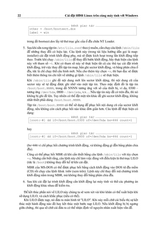 22 Cài d¯a˘
˙
t HD¯ H Linux trên cùng máy tính vo´’i Windows
kênh giao tác
other = /boot/bootsect.dos
label = win
trong d¯ó bootsect.dos laˆ´y tu`’thu’mu
˙
c goˆ´ c cu’a oˆ’ d¯ı˜a chu´’a NT Loader.
5. Saukhisu’’axong taˆ
˙
ptin /etc/lilo.conf theoýmuoˆ´ n,caˆ`ncha
˙
ycâuleˆ
˙
nh/sbin/lilo
d¯eˆ’ nhu˜’ng thay d¯oˆ’i có hieˆ
˙
u lu
˙
’c. Câu leˆ
˙
nh này (trong tài lieˆ
˙
u hu’o´’ng daˆ˜n go
˙
i là map-
installer) cài d¯a˘
˙
t trình kho’’i d¯oˆ
˙
ng phu
˙
, mà se˜ d¯u’o
˙
’c kích hoa
˙
t trong laˆ`n kho’’i d¯oˆ
˙
ng tieˆ´p
theo. Tru’o´’c khi cha
˙
y /sbin/lilo d¯eˆ’thay d¯oˆ’i bu’o´’c kho’’i d¯oˆ
˙
ng, hãy thu
˙
’c hieˆ
˙
n câu leˆ
˙
nh
này vo´’i tham soˆ´ -t. Khi có tham soˆ´ này se˜ thu
˙
’c hieˆ
˙
n taˆ´t ca’ các thu’ tu
˙
c cài d¯a˘
˙
t trình
kho’’i d¯oˆ
˙
ng, tru`’vieˆ
˙
c thay d¯oˆ’i taˆ
˙
p tin map, ba’n ghi sector kho’’i d¯oˆ
˙
ng, và ba’ng phân chia oˆ’
d¯ı˜a, tu´’c là chı’ cha
˙
y thu’’caˆ´u hình mo´’i. Neˆ´u cho thêm tùy cho
˙
n -v, thì ba
˙
n d¯o
˙
c se˜ d¯u’o
˙
’c
bieˆ´t thêm thông tin chi tieˆ´t veˆ` nhu˜’ng gì leˆ
˙
nh /sbin/lilo se˜ thu
˙
’c hieˆ
˙
n.
Khi /sbin/lilo ghi d¯è noˆ
˙
i dung mo´’i lên sector kho’’i doˆ
˙
ng, thì noˆ
˙
i dung cu˜ cu’a
sector này se˜ tu
˙
’ d¯oˆ
˙
ng d¯u’o
˙
’c ghi nho´’ vào moˆ
˙
t taˆ
˙
p tin. Theo ma˘
˙
c d¯i
˙
nh d¯ó là taˆ
˙
p tin
/boot/boot.NNNN, trong d¯ó NNNN tu’o’ng u´’ng vo´’i soˆ´ cu’a thieˆ´t bi
˙
, ví du
˙
, 0300 –
tu’o’ng u´’ng /dev/hda, 0800 – /dev/sda, v.v. . . Neˆ´u taˆ
˙
p tin này d¯ã có trên d¯ı˜a, thì nó
không bi
˙
ghi d¯è lên. Tuy nhiên có theˆ’d¯a˘
˙
t moˆ
˙
t tên khác d¯e’ ghi sector kho’’i d¯oˆ
˙
ng, không
nhaˆ´t thieˆ´t pha’i dùng /boot/boot.NNNN.
Taˆ
˙
p tin /boot/boot.NNNN có theˆ’ su’’ du
˙
ng d¯eˆ’ phu
˙
c hoˆ`i noˆ
˙
i dung cu˜ cu’a sector kho’’i
d¯oˆ
˙
ng, neˆ´u không còn cách phu
˙
c hoˆ`i nào khác d¯o’n gia’n ho’n. Câu leˆ
˙
nh d¯eˆ’ thu
˙
’c hieˆ
˙
n có
da
˙
ng:
kênh giao tác
[root:~#] dd if=/boot/boot.0300 of=/dev/hda bs=446 count=1
hay
kênh giao tác
[root:~#] dd if=/boot/boot.0800 of=/dev/hda bs=446 count=1
(bs=446 vì chı’ phu
˙
c hoˆ`i chu’o’ng trình kho’’i d¯oˆ
˙
ng, và không d¯oˆ
˙
ng gì d¯eˆ´n ba’ng phân chia
d¯ı˜a).
Cu˜ng có theˆ’ phu
˙
c hoˆ`i MBR cu˜ khi caˆ`n thieˆ´t ba˘`ng câu leˆ
˙
nh /sbin/lilo vo´’i tùy cho
˙
n
-u. Nhu’ng caˆ`n bieˆ´t ra˘`ng, câu leˆ
˙
nh này chı’ làm vieˆ
˙
c d¯úng vo´’i d¯ieˆ`u kieˆ
˙
n là thu’mu
˙
c LILO
(tu´’c là /boot) không thay d¯oˆ’i keˆ’tu`’khi cài d¯a˘
˙
t.
MBR cu’a MS-DOS có theˆ’ d¯u’o
˙
’c phu
˙
c hoˆ`i ba˘`ng cách kho’’i d¯oˆ
˙
ng vào DOS tu`’ d¯ı˜a meˆ`m
(CD) roˆ`i cha
˙
y câu leˆ
˙
nh fdisk /mbr (xem trên). Leˆ
˙
nh này chı’ thay d¯oˆ’i mã chu’o’ng trình
kho’’i d¯oˆ
˙
ng na˘`m trong MBR, mà không thay d¯oˆ’i ba’ng phân chia d¯ı˜a.
6. Sau khi cài d¯a˘
˙
t la
˙
i trình kho’’i d¯oˆ
˙
ng caˆ`n kho’’i d¯oˆ
˙
ng la
˙
i máy tính và thu’’ các phu’o’ng án
kho’’i d¯oˆ
˙
ng khác nhau d¯eˆ’ kieˆ’m tra.
D¯ eˆ’keˆ´t thúc phaˆ`n nói veˆ` LILO này chúng ta se˜ xem xét vài khó kha˘n có theˆ’xuaˆ´t hieˆ
˙
n khi
su’’du
˙
ng LILO, và cách kha˘´c phu
˙
c (neˆ´u có theˆ’).
Khi LILO d¯u’o
˙
’c na
˙
p, nó d¯u’a ra màn hình tu`’"LILO". Khi này moˆ˜i chu˜’cái bieˆ’u thi
˙
su
˙
’keˆ´t
thúc moˆ
˙
t hành d¯oˆ
˙
ng nào d¯ó hay keˆ´t thúc moˆ
˙
t bu’o´’c na
˙
p LILO. Neˆ´u kho’’i d¯oˆ
˙
ng bi
˙
bi
˙
ngu’ng
giu˜’a chu`’ng, thì qua soˆ´ chu˜’cái d¯u’a ra có theˆ’nhaˆ
˙
n d¯i
˙
nh veˆ` nguyên nhân xuaˆ´t hieˆ
˙
n vaˆ´n d¯eˆ`.
 