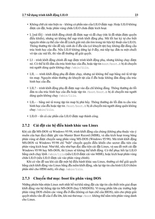 2.7 Su’’ du
˙
ng trình kho’’i d¯oˆ
˙
ng LILO 23
• Không chu˜’cái nào hieˆ
˙
n ra – không có phaˆ`n nào cu’a LILO d¯u’o
˙
’c na
˙
p. Hoa˘
˙
c LILO không
d¯u’o
˙
’c cài d¯a˘
˙
t, hoa˘
˙
c phân vùng chu´’a LILO chu’a d¯u’o
˙
’c kích hoa
˙
t.
• L [mã loˆ˜i] – trình kho’’i d¯oˆ
˙
ng chính d¯ã d¯u’o
˙
’c na
˙
p và d¯ã cha
˙
y (tu´’c là d¯ã nhaˆ
˙
n d¯u’o
˙
’c quyeˆ`n
d¯ieˆ`u khieˆ’n), nhu’ng nó không theˆ’ na
˙
p trình kho’’i d¯oˆ
˙
ng phu
˙
. Mã loˆ˜i hai ký tu
˙
’ cho bieˆ´t
nguyên nhân cu
˙
theˆ’cu’a vaˆ´n d¯eˆ` (cách gia’i mã caˆ`n tìm trong tài lieˆ
˙
u ky˜ thuaˆ
˙
t cu’a LILO).
Thông thu’o`’ng thì vaˆ´n d¯eˆ` na’y sinh do oˆ’ d¯ı˜a xaˆ´u (có khuyeˆ´t taˆ
˙
t) hay không d¯a˘
˙
t d¯úng caˆ´u
trúc hình ho
˙
c cu’a d¯ı˜a. Neˆ´u LILO không du`’ng la
˙
i o’’ d¯ây, mà tieˆ´p tu
˙
c d¯u’a ra moˆ
˙
t chuoˆ˜i
vô taˆ
˙
n các mã loˆ˜i, thì vaˆ´n d¯eˆ` thu’o`’ng deˆ˜ gia’i quyeˆ´t.
• LI – trình kho’’i d¯oˆ
˙
ng chính d¯ã na
˙
p d¯u’o
˙
’c trình kho’’i d¯oˆ
˙
ng phu
˙
, nhu’ng không cha
˙
y d¯u’o
˙
’c
nó. Có theˆ’là loˆ˜i d¯u’a caˆ´u trúc hình ho
˙
c cu’a d¯ı˜a, hoa˘
˙
c taˆ
˙
p tin boot/boot.b bi
˙
di chuyeˆ’n
mà ngu’o`’i dùng quên không cha
˙
y /sbin/lilo.
• LIL — trình kho’’i d¯oˆ
˙
ng phu
˙
d¯ã d¯u’o
˙
’c cha
˙
y, nhu’ng nó không theˆ’ na
˙
p ba’ng mô ta’ tu`’taˆ
˙
p
tin map. Nguyên nhân thu’o`’ng do khuyeˆ´t taˆ
˙
t cu’a oˆ’ d¯ı˜a hoa˘
˙
c không d¯u’a d¯úng caˆ´u trúc
hình ho
˙
c cu’a d¯ı˜a.
• LIL? – trình kho’’i d¯oˆ
˙
ng phu
˙
d¯ã d¯u’o
˙
’c na
˙
p vào d¯i
˙
a chı’ không d¯úng. Thông thu’o`’ng do loˆ˜i
d¯u’a ra caˆ´u trúc hình ho
˙
c cu’a d¯ı˜a hoa˘
˙
c taˆ
˙
p tin /boot/boot.b bi
˙
di chuyeˆ’n mà ngu’o`’i
dùng quên không cha
˙
y /sbin/lilo.
• LIL- – ba’ng mô ta’ trong taˆ
˙
p tin map bi
˙
phá hu’y. Thông thu’o`’ng do loˆ˜i d¯u’a ra caˆ´u trúc
hình ho
˙
c cu’a d¯ı˜a hoa˘
˙
c taˆ
˙
p tin /boot/boot.b bi
˙
di chuyeˆ’n mà ngu’o`’i dùng quên không
cha
˙
y /sbin/lilo.
• LILO – taˆ´t ca’ các phaˆ`n cu’a LILO d¯u’o
˙
’c na
˙
p thành công.
2.7.2 Cài d¯a˘
˙
t các heˆ
˙
d¯ieˆ`u hành khác sau Linux
Khi cài d¯a˘
˙
t MS-DOS và Windows 95/98, trình kho’’i d¯oˆ
˙
ng cu’a chúng (không phu
˙
thuoˆ
˙
c vào ý
muoˆ´ n cu’a ba
˙
n d¯o
˙
c) d¯u’o
˙
’c ghi vào Master Boot Record (MBR), và daˆ´u kích hoa
˙
t trong ba’ng
phân vùng se˜ d¯u’o
˙
’c chuyeˆ’n sang phân vùng MS-DOS (Windows 95/98). Mà trình kho’’i d¯oˆ
˙
ng
MS-DOS và Windows 95/98 chı’ "bieˆ´t" chuyeˆ’n quyeˆ`n d¯ieˆ`u khieˆ’n cho sector d¯aˆ`u tiên cu’a
phân vùng kích hoa
˙
t. Nhu’theˆ´, neˆ´u nhu’ba
˙
n d¯o
˙
c d¯aˆ`u tiên cài d¯a˘
˙
t Linux, và sau d¯ó mo´’i cài d¯a˘
˙
t
Windows 95/98 hay MS-DOS, thì Linux se˜ không theˆ’ kho’’i d¯oˆ
˙
ng. Có theˆ’ phu
˙
c hoˆ`i la
˙
i LILO
ba˘`ng cách cha
˙
y leˆ
˙
nh /sbin/lilo (neˆ´u LILO d¯u’o
˙
’c cài vào MBR), hoa˘
˙
c kích hoa
˙
t phân vùng
chu´’a LILO (neˆ´u LILO d¯u’o
˙
’c cài vào phân vùng chính).
Khi có vaˆ´n d¯eˆ` sau khi cài d¯a˘
˙
t moˆ
˙
t heˆ
˙
d¯ieˆ`u hành khác sau Linux, thu’o`’ng có theˆ’ gia’i quyeˆ´t
ba˘`ng cách kho’’i d¯oˆ
˙
ng vào Linux ba˘`ng d¯ı˜a meˆ`m kho’’i d¯oˆ
˙
ng, su’’a la
˙
i taˆ
˙
p tin caˆ´u hình LILO (thêm
phaˆ`n nho’ cho HD¯ H mo´’i), roˆ`i cha
˙
y /sbin/lilo.
2.7.3 Chuyeˆ’n thu’ mu
˙
c /boot lên phân vùng DOS
Nhu˜’ng phiên ba’n nhân Linux mo´’i nhaˆ´t hoˆ˜ tro
˙
’kha’ na˘ng d¯a˘
˙
t các taˆ
˙
p tin caˆ`n thieˆ´t trên giai d¯oa
˙
n
kho’’i d¯oˆ
˙
ng vào heˆ
˙
thoˆ´ ng taˆ
˙
p tin MS-DOS (hay UMSDOS). Vì trong phaˆ`n lo´’n các tru’o`’ng ho
˙
’p
phân vùng DOS chieˆ´m các vùng d¯ı˜a o’’d¯aˆ`u (không có ha
˙
n cheˆ´ cu’a BIOS), nên cho phép gia’i
quyeˆ´t nhieˆ`u vaˆ´n d¯eˆ` cu’a oˆ’d¯ı˜a lo´’n, khi mà thu’mu
˙
c /boot không theˆ’na˘`m trên phân vùng dành
cho Linux.
 