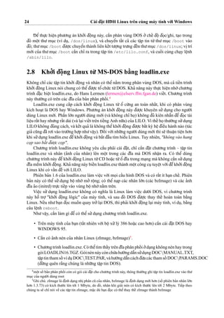 24 Cài d¯a˘
˙
t HD¯ H Linux trên cùng máy tính vo´’i Windows
D¯ eˆ’ thu
˙
’c hieˆ
˙
n phu’o’ng án kho’’i d¯oˆ
˙
ng này, caˆ`n phân vùng DOS o’’ cheˆ´ d¯oˆ
˙
d¯o
˙
c/ghi, ta
˙
o trong
d¯ó moˆ
˙
t thu’ mu
˙
c (ví du
˙
, /dos/linux), và chuyeˆ’n taˆ´t ca’ các taˆ
˙
p tin tu`’ thu’ mu
˙
c /boot vào
d¯ó; thu’mu
˙
c /boot d¯u’o
˙
’c chuyeˆ’n thành liên keˆ´t tu’o
˙
’ng tru’ng d¯eˆ´n thu’mu
˙
c /dos/linux; vi
˙
trí
mo´’i cu’a thu’mu
˙
c /boot caˆ`n chı’ ra trong taˆ
˙
p tin /etc/lilo.conf, và cuoˆ´ i cùng cha
˙
y leˆ
˙
nh
/sbin/lilo.
2.8 Kho’’i d¯oˆ
˙
ng Linux tu`’ MS-DOS ba˘`ng loadlin.exe
Không chı’ các taˆ
˙
p tin kho’’i d¯oˆ
˙
ng và nhân có theˆ’ na˘`m trong phân vùng DOS, mà ca’ tieˆ´n trình
kho’’i d¯oˆ
˙
ng Linux nói chung có theˆ’d¯u’o
˙
’c toˆ’ chu´’c tu`’DOS. Kha’ na˘ng này thu
˙
’c hieˆ
˙
n nho`’chu’o’ng
trình d¯a˘
˙
c bieˆ
˙
t loadlin.exe, do Hans Lermen (lermen@elserv.ffm.fgan.de) vieˆ´t. Chu’o’ng trình
này thu’o`’ng có trên các d¯ı˜a cu’a ba’n phân phoˆ´ i.4
Loadlin.exe cung caˆ´p cách kho’’i d¯oˆ
˙
ng Linux tu`’ oˆ’ cu´’ng an toàn nhaˆ´t, khi có phân vùng
kích hoa
˙
t là DOS hay Windows. Phu’o’ng án kho’’i d¯oˆ
˙
ng này d¯u’o
˙
’c khuyên su’’du
˙
ng cho ngu’o`’i
dùng Linux mo´’i. Phaˆ`n lo´’n ngu’o`’i dùng mo´’i (và không chı’ ho
˙
) không d¯u’ kiên nhaˆ˜n d¯eˆ’ d¯o
˙
c tài
lieˆ
˙
u raˆ´t hay nhu’ng raˆ´t dài (và la
˙
i vieˆ´t trên tieˆ´ng Anh nu˜’a) cu’a LILO. Vì theˆ´ ho
˙
thu’o`’ng su’’du
˙
ng
LILO không d¯úng cách, và keˆ´t qua’ là không theˆ’kho’’i d¯oˆ
˙
ng d¯u’o
˙
’c baˆ´t ky` heˆ
˙
d¯ieˆ`u hành nào (tác
gia’ cu˜ng d¯ã ro’i vào tru’o`’ng ho
˙
’p nhu’vaˆ
˙
y). D¯ oˆ´ i vo´’i nhu˜’ng ngu’o`’i dùng mo´’i thì se˜ thuaˆ
˙
n tieˆ
˙
n ho’n
khi su’’du
˙
ng loadlin.exe d¯eˆ’kho’’i d¯oˆ
˙
ng và ba˘´t d¯aˆ`u tìm hieˆ’u Linux. Tuy nhiên, "không vào hang
co
˙
p sao ba˘´t d¯u’o
˙
’c co
˙
p".
Chu’o’ng trình loadlin.exe không yêu caˆ`u pha’i cài d¯a˘
˙
t, chı’ caˆ`n d¯a˘
˙
t chu’o’ng trình – taˆ
˙
p tin
loadlin.exe và nhân (a’nh cu’a nhân) lên moˆ
˙
t trong các d¯ı˜a mà DOS nhaˆ
˙
n ra. Có theˆ’ dùng
chu’o’ng trình này d¯eˆ’kho’’i d¯oˆ
˙
ng Linux tu`’CD hoa˘
˙
c tu`’oˆ’ d¯ı˜a trong ma
˙
ng mà không caˆ`n su’’du
˙
ng
d¯ı˜a meˆ`m kho’’i d¯oˆ
˙
ng. Kha’ na˘ng này bieˆ´n loadlin.exe thành moˆ
˙
t công cu
˙
tuyeˆ
˙
t vo`’i d¯eˆ’kho’’i d¯oˆ
˙
ng
Linux khi có vaˆ´n d¯eˆ` vo´’i LILO.
Phiên ba’n 1.6 cu’a loadlin.exe làm vieˆ
˙
c vo´’i mo
˙
i caˆ´u hình DOS và có raˆ´t ít ha
˙
n cheˆ´. Phiên
ba’n này có theˆ’ su’’ du
˙
ng boˆ
˙
nho´’ mo’’ roˆ
˙
ng; có theˆ’ na
˙
p các nhân lo´’n (các bzImage) và các a’nh
d¯ı˜a a’o (initrd) tru
˙
’c tieˆ´p vào vùng boˆ
˙
nho´’na˘`m trên.
Vieˆ
˙
c su’’ du
˙
ng loadlin.exe không có nghı˜a là Linux làm vieˆ
˙
c du’o´’i DOS, vì chu’o’ng trình
này hoˆ˜ tro
˙
’ "kho’’i d¯oˆ
˙
ng lôgíc" cu’a máy tính, và sau d¯ó DOS d¯u’o
˙
’c thay theˆ´ hoàn toàn ba˘`ng
Linux. Neˆ´u nhu’ba
˙
n d¯o
˙
c muoˆ´ n quay tro’’la
˙
i DOS, thì pha’i kho’’i d¯oˆ
˙
ng la
˙
i máy tính, ví du
˙
, ba˘`ng
câu leˆ
˙
nh reboot.
Nhu’vaˆ
˙
y, caˆ`n làm gì d¯eˆ’ có theˆ’su’’du
˙
ng chu’o’ng trình loadlin.exe.
• Trên máy tính cu’a ba
˙
n (taˆ´t nhiên vo´’i boˆ
˙
xu’’lý 386 hoa˘
˙
c cao ho’n) caˆ`n cài d¯a˘
˙
t DOS hay
WINDOWS 95.
• Caˆ`n có a’nh nén cu’a nhân Linux (zImage, bzImage)5
.
• Chu’o’ng trình loadlin.exe. Có theˆ’tìm thaˆ´y trên d¯ı˜a phân phoˆ´ i o’’da
˙
ng không nén hay trong
góiLOADLIN16.TGZ.Góinénnàycònchu´’ahu’o´’ngdaˆ˜nsu’’du
˙
ngDOCMANUAL.TXT,
taˆ
˙
ptinthamsoˆ´ vídu
˙
DOCTEST.PAR,vàhu’o´’ngdaˆ˜ncáchd¯u’acácthamsoˆ´ DOCPARAMS.DOC
(d¯u`’ng quên ra˘`ng chúng là nhu˜’ng taˆ
˙
p tin DOS).
4
moˆ
˙
t soˆ´ ba’n phân phoˆ´ i còn có gói cài d¯a˘
˙
t cho chu’o’ng trình này, thông thu’o`’ng ghi taˆ
˙
p tin loadlin.exe vào thu’
mu
˙
c cu’a ngu’o`’i dùng root
5
Ghi chú. zImage là d¯i
˙
nh da
˙
ng nhi
˙
phân cu˜ cu’a nhân, bzImage là d¯i
˙
nh da
˙
ng mo´’i ho’n (soˆ´ phiên ba’n nhân lo´’n
ho’n 1.3.73) có kích thu’o´’c lên to´’i 1 Mbyte, do d¯ó, nhân khi gia’i nén có kích thu’o´’c lên to´’i 2 Mbyte. Tieˆ´p theo
chúng ta se˜ chı’ nói veˆ` các taˆ
˙
p tin zImage, ma˘
˙
c dù ba
˙
n d¯o
˙
c có theˆ’thay theˆ´ zImage thành bzImage
 