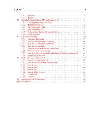 MU
˙
C LU
˙
C iii
3.5.2 Su’’du
˙
ng | . . . . . . . . . . . . . . . . . . . . . . . . . . . . . . . 33
3.5.3 D¯ aˆ`u lo
˙
c . . . . . . . . . . . . . . . . . . . . . . . . . . . . . . . . 34
3.6 Tham bieˆ´n và các bieˆ´n soˆ´ . Môi tru’o`’ng cu’a heˆ
˙
vo’ . . . . . . . . . . . . . . . 34
3.6.1 Các da
˙
ng tham bieˆ´n khác nhau . . . . . . . . . . . . . . . . . . . . 35
3.6.2 Daˆ´u nha˘´c cu’a heˆ
˙
vo’ . . . . . . . . . . . . . . . . . . . . . . . . . . 36
3.6.3 Bieˆ´n môi tru’o`’ng PATH . . . . . . . . . . . . . . . . . . . . . . . . 38
3.6.4 Bieˆ´n môi tru’o`’ng IFS . . . . . . . . . . . . . . . . . . . . . . . . . 38
3.6.5 Thu’mu
˙
c hieˆ
˙
n tho`’i và thu’mu
˙
c cá nhân . . . . . . . . . . . . . . . . 38
3.6.6 Câu leˆ
˙
nh export . . . . . . . . . . . . . . . . . . . . . . . . . . . . 38
3.7 Khai trieˆ’n bieˆ’u thu´’c . . . . . . . . . . . . . . . . . . . . . . . . . . . . . . 39
3.7.1 Khai trieˆ’n daˆ´u ngoa˘
˙
c . . . . . . . . . . . . . . . . . . . . . . . . . 39
3.7.2 Thay theˆ´ daˆ´u ngã (Tilde Expansion) . . . . . . . . . . . . . . . . . 40
3.7.3 Phép theˆ´ các tham bieˆ´n và bieˆ´n soˆ´ . . . . . . . . . . . . . . . . . . 40
3.7.4 Phép theˆ´ các câu leˆ
˙
nh . . . . . . . . . . . . . . . . . . . . . . . . . 41
3.7.5 Phép theˆ´ soˆ´ ho
˙
c (Arithmetic Expansion) . . . . . . . . . . . . . . . 41
3.7.6 Phân chia tu`’(word splitting) . . . . . . . . . . . . . . . . . . . . . 41
3.7.7 Khai trieˆ’n các maˆ˜u tên taˆ
˙
p tin và thu’mu
˙
c (Pathname Expansion) . . 41
3.7.8 Xóa các ký tu
˙
’d¯a˘
˙
c bieˆ
˙
t . . . . . . . . . . . . . . . . . . . . . . . . 42
3.8 Shell - moˆ
˙
t ngôn ngu˜’laˆ
˙
p trình . . . . . . . . . . . . . . . . . . . . . . . . 42
3.8.1 Toàn tu’’if và test (hoa˘
˙
c [ ]) . . . . . . . . . . . . . . . . . . . . . . 42
3.8.2 Toán tu’’test và d¯ieˆ`u kieˆ
˙
n cu’a bieˆ’u thu´’c . . . . . . . . . . . . . . . . 43
3.8.3 Toán tu’’case . . . . . . . . . . . . . . . . . . . . . . . . . . . . . . 46
3.8.4 Toán tu’’select . . . . . . . . . . . . . . . . . . . . . . . . . . . . . 46
3.8.5 Toán tu’’for . . . . . . . . . . . . . . . . . . . . . . . . . . . . . . 47
3.8.6 Toán tu’’while và until . . . . . . . . . . . . . . . . . . . . . . . . . 48
3.8.7 Các hàm soˆ´ . . . . . . . . . . . . . . . . . . . . . . . . . . . . . . 48
3.8.8 Tham soˆ´ . . . . . . . . . . . . . . . . . . . . . . . . . . . . . . . . 48
3.9 Script cu’a heˆ
˙
vo’ và leˆ
˙
nh source . . . . . . . . . . . . . . . . . . . . . . . . 49
3.10 Câu leˆ
˙
nh sh . . . . . . . . . . . . . . . . . . . . . . . . . . . . . . . . . . 50
 