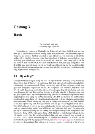 Chu’o’ng 3
Bash
Toˆ´ t goˆ˜ ho’n toˆ´ t nu’o´’c so’n
– ca dao tu
˙
c ngu˜’Vieˆ
˙
t Nam
Trong phaˆ`n này chúng ta se˜ d¯eˆ` caˆ
˙
p d¯eˆ´n vaˆ´n d¯eˆ` làm vieˆ
˙
c vo´’i Linux o’’cheˆ´ d¯oˆ
˙
text, hay còn
d¯u’o
˙
’c go
˙
i là console hoa˘
˙
c terminal. Nhu˜’ng ngu’o`’i dùng Linux mo´’i (newbie) thu’o`’ng nghı˜ se˜
cha˘’ng bao gio`’làm vieˆ
˙
c o’’cheˆ´ d¯oˆ
˙
này, vì d¯ã có giao dieˆ
˙
n d¯oˆ` ho
˙
a. Tuy nhiên d¯ây là moˆ
˙
t ý kieˆ´n
sai laˆ`m, bo’’i vì raˆ´t nhieˆ`u công vieˆ
˙
c có theˆ’thu
˙
’c hieˆ
˙
n nhanh và thuaˆ
˙
n tieˆ
˙
n trong cheˆ´ d¯oˆ
˙
này ho’n
là su’’du
˙
ng giao dieˆ
˙
n d¯oˆ` ho
˙
a. Và dù sao thì cheˆ´ d¯oˆ
˙
text cu’a HD¯ H Linux không pha’i là cheˆ´ d¯oˆ
˙text moˆ
˙
t tieˆ´n trình cu’a MS-DOS. Vì Linux là HD¯ H d¯a tieˆ´n trình, nên ngay trong cheˆ´ d¯oˆ
˙
text
d¯ã có kha’ na˘ng làm vieˆ
˙
c trong vài cu’’a soˆ’. Và d¯eˆ’ soa
˙
n tha’o moˆ
˙
t taˆ
˙
p tin va˘n ba’n không nhaˆ´t
thieˆ´t pha’i cha
˙
y các trình soa
˙
n tha’o lo´’n và chaˆ
˙
m cha
˙
p (d¯a˘
˙
c bieˆ
˙
t trên các máy có caˆ´u hình phaˆ`n
cu´’ng thaˆ´p) cu’a môi tru’o`’ng d¯oˆ` ho
˙
a.
3.1 Heˆ
˙
vo’ là gì?
Chúng ta thu’o`’ng nói "ngu’o`’i dùng làm vieˆ
˙
c vo´’i heˆ
˙
d¯ieˆ`u hành". D¯ ieˆ`u này không hoàn toàn
d¯úng, vì trên thu
˙
’c teˆ´ "liên heˆ
˙
" vo´’i ngu’o`’i dùng d¯u’o
˙
’c thu
˙
’c hieˆ
˙
n bo’’i moˆ
˙
t chu’o’ng trình d¯a˘
˙
c bieˆ
˙
t.
Có hai da
˙
ng cu’a chu’o’ng trình d¯ã d¯eˆ` caˆ
˙
p - heˆ
˙
vo’, hay shell, d¯eˆ’ làm vieˆ
˙
c trong cheˆ´ d¯oˆ
˙
text
(giao dieˆ
˙
n dòng leˆ
˙
nh) và giao dieˆ
˙
n d¯oˆ` ho
˙
a GUI (Graphical User Interface), thu
˙
’c hieˆ
˙
n "liên
heˆ
˙
" vo´’i ngu’o`’i dùng trong môi tru’o`’ng d¯oˆ` ho
˙
a. Caˆ`n nói ngay ra˘`ng, baˆ´t ky` chu’o’ng trình nào
trong Linux có theˆ’ kho’’i d¯oˆ
˙
ng tu`’ dòng leˆ
˙
nh cu’a heˆ
˙
vo’ (neˆ´u máy chu’ X d¯ã cha
˙
y), cu˜ng nhu’
qua giao dieˆ
˙
n d¯oˆ` ho
˙
a. Cha
˙
y chu’o’ng trình tu`’dòng leˆ
˙
nh cu’a heˆ
˙
vo’ tu’o’ng d¯u’o’ng vo´’i vieˆ
˙
c nháy
(d¯úp) chuoˆ
˙
t lên bieˆ’u tu’o
˙
’ng cu’a chu’o’ng trình trong GUI. D¯ u’a các tham soˆ´ cho chu’o’ng trình
trên dòng leˆ
˙
nh tu’o’ng d¯u’o’ng vo´’i vieˆ
˙
c chúng ta kéo và tha’ cái gì d¯ó lên bieˆ’u tu’o
˙
’ng chu’o’ng trình
trong môi tru’o`’ng d¯oˆ` ho
˙
a. Nhu’ng ma˘
˙
t khác, moˆ
˙
t soˆ´ chu’o’ng trình không theˆ’cha
˙
y o’’GUI và chı’
có theˆ’ thu
˙
’c hieˆ
˙
n tu`’ dòng leˆ
˙
nh. Nói ngoài leˆ` moˆ
˙
t chút, tên go
˙
i "heˆ
˙
vo’" bi
˙
pha’n d¯oˆ´ i raˆ´t nhieˆ`u.
Theo ý kieˆ´n cu’a moˆ
˙
t soˆ´ chuyên gia ngôn ngu˜’cu˜ng nhu’chuyên gia Linux thì nên go
˙
i chu’o’ng
trình này moˆ
˙
t cách d¯úng ho’n là "trình xu’’lý leˆ
˙
nh" hay "trình biên di
˙
ch leˆ
˙
nh". Tuy nhiên, tên
go
˙
i "heˆ
˙
vo’" (shell) d¯u’o
˙
’c dùng cho các chu’o’ng trình dùng d¯eˆ’ biên di
˙
ch leˆ
˙
nh trong cheˆ´ d¯oˆ
˙
text
trên mo
˙
i heˆ
˙
thoˆ´ ng UNIX. Trên các heˆ
˙
thoˆ´ ng UNIX d¯aˆ`u tiên có moˆ
˙
t chu’o’ng trình, go
˙
i là sh,
vieˆ´t ta˘´t cu’a shell. Sau d¯ó, vài bieˆ´n theˆ’ cu’a sh d¯u’o
˙
’c phát trieˆ’n và làm toˆ´ t ho’n, trong d¯ó có
Bourne shell - phiên ba’n mo’’ roˆ
˙
ng cu’a sh, vieˆ´t bo’’i Steve Bourne. Du
˙
’ án GNU (du
˙
’ án
phát trieˆ’n chu’o’ng trình u´’ng du
˙
ng cu’a Stollman, xem http://www.gnu.org/) sau d¯ó cho ra d¯o`’i
heˆ
˙
vo’ bash, tên go
˙
i cu’a nó d¯u’o
˙
’c gia’i mã ra là Bourne-again shell, tu´’c là "la
˙
i là heˆ
˙
vo’
 