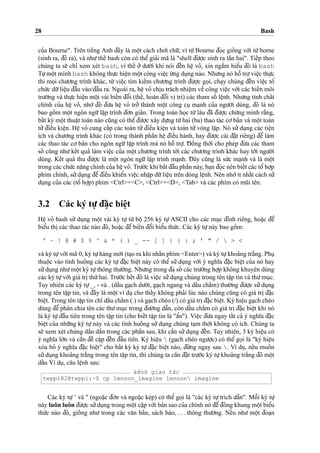 28 Bash
cu’a Bourne". Trên tieˆ´ng Anh d¯ây là moˆ
˙
t cách cho’i chu˜’, vì tu`’Bourne d¯o
˙
c gioˆ´ ng vo´’i tu`’borne
(sinh ra, d¯e’ ra), và nhu’theˆ´ bash còn có theˆ’ gia’i mã là "shell d¯u’o
˙
’c sinh ra laˆ`n hai". Tieˆ´p theo
chúng ta se˜ chı’ xem xét bash, vì theˆ´ o’’ du’o´’i khi nói d¯eˆ´n heˆ
˙
vo’, xin ngaˆ`m hieˆ’u d¯ó là bash
Tu
˙
’moˆ
˙
t mình bash không thu
˙
’c hieˆ
˙
n moˆ
˙
t công vieˆ
˙
c u´’ng du
˙
ng nào. Nhu’ng nó hoˆ˜ tro
˙
’vieˆ
˙
c thu
˙
’c
thi mo
˙
i chu’o’ng trình khác, tu`’ vieˆ
˙
c tìm kieˆ´m chu’o’ng trình d¯u’o
˙
’c go
˙
i, cha
˙
y chúng d¯eˆ´n vieˆ
˙
c toˆ’
chu´’c du˜’lieˆ
˙
u d¯aˆ`u vào/d¯aˆ`u ra. Ngoài ra, heˆ
˙
vo’ chi
˙
u trách nhieˆ
˙
m veˆ` công vieˆ
˙
c vo´’i các bieˆ´n môi
tru’o`’ng và thu
˙
’c hieˆ
˙
n moˆ
˙
t vài bieˆ´n d¯oˆ’i (theˆ´, hoán d¯oˆ’i vi
˙
trí) các tham soˆ´ leˆ
˙
nh. Nhu’ng tính chaˆ´t
chính cu’a heˆ
˙
vo’, nho`’ d¯ó d¯u’a heˆ
˙
vo’ tro’’ thành moˆ
˙
t công cu
˙
ma
˙
nh cu’a ngu’o`’i dùng, d¯ó là nó
bao goˆ`m moˆ
˙
t ngôn ngu˜’laˆ
˙
p trình d¯o’n gia’n. Trong toán ho
˙
c tu`’lâu d¯ã d¯u’o
˙
’c chu´’ng minh ra˘`ng,
baˆ´t ky` moˆ
˙
t thuaˆ
˙
t toán nào cu˜ng có theˆ’d¯u’o
˙
’c xây du
˙
’ng tu`’hai (ba) thao tác co’ba’n và moˆ
˙
t toán
tu’’d¯ieˆ`u kieˆ
˙
n. Heˆ
˙
vo’ cung caˆ´p các toán tu’’d¯ieˆ`u kieˆ
˙
n và toán tu’’vòng la˘
˙
p. Nó su’’du
˙
ng các tieˆ
˙
n
ích và chu’o’ng trình khác (có trong thành phaˆ`n heˆ
˙
d¯ieˆ`u hành, hay d¯u’o
˙
’c cài d¯a˘
˙
t riêng) d¯eˆ’ làm
các thao tác co’ ba’n cho ngôn ngu˜’laˆ
˙
p trình mà nó hoˆ˜ tro
˙
’. D¯ oˆ`ng tho`’i cho phép d¯u’a các tham
soˆ´ cu˜ng nhu’keˆ´t qua’ làm vieˆ
˙
c cu’a moˆ
˙
t chu’o’ng trình to´’i các chu’o’ng trình khác hay to´’i ngu’o`’i
dùng. Keˆ´t qua’ thu d¯u’o
˙
’c là moˆ
˙
t ngôn ngu˜’ laˆ
˙
p trình ma
˙
nh. D¯ ây cu˜ng là su´’c ma
˙
nh và là moˆ
˙
t
trong các chu´’c na˘ng chính cu’a heˆ
˙
vo’. Tru’o´’c khi ba˘´t d¯aˆ`u phaˆ`n này, ba
˙
n d¯o
˙
c nên bieˆ´t các toˆ’ho
˙
’p
phím chính, su’’du
˙
ng d¯eˆ’d¯ieˆ`u khieˆ’n vieˆ
˙
c nhaˆ
˙
p du˜’lieˆ
˙
u trên dòng leˆ
˙
nh. Nên nho´’ít nhaˆ´t cách su’’
du
˙
ng cu’a các (toˆ’ ho
˙
’p) phím <Ctrl>+<C>, <Ctrl>+<D>, <Tab> và các phím có mu˜i tên.
3.2 Các ký tu
˙
’ d¯a˘
˙
c bieˆ
˙
t
Heˆ
˙
vo’ bash su’’ du
˙
ng moˆ
˙
t vài ký tu
˙
’ tu`’ boˆ
˙
256 ký tu
˙
’ ASCII cho các mu
˙
c d¯ính riêng, hoa˘
˙
c d¯eˆ’
bieˆ’u thi
˙
các thao tác nào d¯ó, hoa˘
˙
c d¯eˆ’ bieˆ´n d¯oˆ’i bieˆ’u thu´’c. Các ký tu
˙
’này bao goˆ`m:
‘ ~ ! @ # $ % ^ & * ( ) _ -- [ ] { } : ; ’ " /  > <
và ký tu
˙
’vo´’i mã 0, ký tu
˙
’hàng mo´’i (ta
˙
o ra khi nhaˆ´n phím <Enter>) và ký tu
˙
’khoa’ng tra˘´ng. Phu
˙thuoˆ
˙
c vào tình huoˆ´ ng các ký tu
˙
’d¯a˘
˙
c bieˆ
˙
t này có theˆ’ su’’du
˙
ng vo´’i ý nghı˜a d¯a˘
˙
c bieˆ
˙
t cu’a nó hay
su’’du
˙
ng nhu’moˆ
˙
t ký tu
˙
’thông thu’o`’ng. Nhu’ng trong d¯a soˆ´ các tru’o`’ng ho
˙
’p không khuyên dùng
các ký tu
˙
’vo´’i giá tri
˙
thu´’hai. Tru’o´’c heˆ´t d¯ó là vieˆ
˙
c su’’du
˙
ng chúng trong tên taˆ
˙
p tin và thu’mu
˙
c.
Tuy nhiên các ký tu
˙
’_, - và . (daˆ´u ga
˙
ch du’o´’i, ga
˙
ch ngang và daˆ´u chaˆ´m) thu’o`’ng d¯u’o
˙
’c su’’du
˙
ng
trong tên taˆ
˙
p tin, và d¯ây là moˆ
˙
t ví du
˙
cho thaˆ´y không pha’i lúc nào chúng cu˜ng có giá tri
˙
d¯a˘
˙
c
bieˆ
˙
t. Trong tên taˆ
˙
p tin chı’ daˆ´u chaˆ´m (.) và ga
˙
ch chéo (/) có giá tri
˙
d¯a˘
˙
c bieˆ
˙
t. Ký hieˆ
˙
u ga
˙
ch chéo
dùng d¯eˆ’ phân chia tên các thu’mu
˙
c trong d¯u’o`’ng daˆ˜n, còn daˆ´u chaˆ´m có giá tri
˙
d¯a˘
˙
c bieˆ
˙
t khi nó
là ký tu
˙
’d¯aˆ`u tiên trong tên taˆ
˙
p tin (cho bieˆ´t taˆ
˙
p tin là "aˆ’n"). Vieˆ
˙
c d¯u’a ngay taˆ´t ca’ ý nghı˜a d¯a˘
˙
c
bieˆ
˙
t cu’a nhu˜’ng ký tu
˙
’này và các tình huoˆ´ ng su’’du
˙
ng chúng ta
˙
m tho`’i không có ích. Chúng ta
se˜ xem xét chúng daˆ`n daˆ`n trong các phaˆ`n sau, khi caˆ`n su’’du
˙
ng d¯eˆ´n. Tuy nhiên, 3 ký hieˆ
˙
u có
ý nghı˜a lo´’n và caˆ`n d¯eˆ` caˆ
˙
p d¯eˆ´n d¯aˆ`u tiên. Ký hieˆ
˙
u  (ga
˙
ch chéo ngu’o
˙
’c) có theˆ’ go
˙
i là "ký hieˆ
˙
u
xóa bo’ ý nghı˜a d¯a˘
˙
c bieˆ
˙
t" cho baˆ´t ky` ký tu
˙
’ d¯a˘
˙
c bieˆ
˙
t nào, d¯u´’ng ngay sau . Ví du
˙
, neˆ´u muoˆ´ n
su’’du
˙
ng khoa’ng tra˘´ng trong tên taˆ
˙
p tin, thì chúng ta caˆ`n d¯a˘
˙
t tru’o´’c ký tu
˙
’khoa’ng tra˘´ng d¯ó moˆ
˙
t
daˆ´u ˙Ví du
˙
, câu leˆ
˙
nh sau:
kênh giao tác
teppi82@teppi:~$ cp lennon_imagine lennon imagine
Các ký tu
˙
’’ và " (ngoa˘
˙
c d¯o’n và ngoa˘
˙
c kép) có theˆ’ go
˙
i là "các ký tu
˙
’trích daˆ˜n". Moˆ˜i ký tu
˙
’
này luôn luôn d¯u’o
˙
’c su’’du
˙
ng trong moˆ
˙
t ca˘
˙
p vo´’i ba’n sao cu’a chính nó d¯eˆ’d¯óng khung moˆ
˙
t bieˆ’u
thu´’c nào d¯ó, gioˆ´ ng nhu’ trong các va˘n ba’n, sách báo, . . . thông thu’o`’ng. Neˆ´u nhu’ moˆ
˙
t d¯oa
˙
n
 