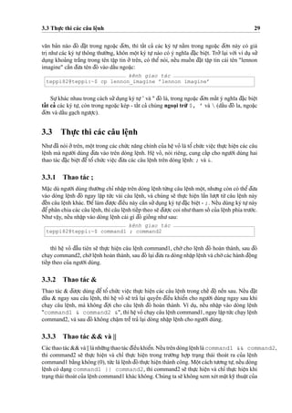 3.3 Thu
˙
’c thi các câu leˆ
˙
nh 29
va˘n ba’n nào d¯ó d¯a˘
˙
t trong ngoa˘
˙
c d¯o’n, thì taˆ´t ca’ các ký tu
˙
’ na˘`m trong ngoa˘
˙
c d¯o’n này có giá
tri
˙
nhu’các ký tu
˙
’thông thu’o`’ng, khôn moˆ
˙
t ký tu
˙
’nào có ý nghı˜a d¯a˘
˙
c bieˆ
˙
t. Tro’’ la
˙
i vo´’i ví du
˙
su’’
du
˙
ng khoa’ng tra˘´ng trong tên taˆ
˙
p tin o’’ trên, có theˆ’ nói, neˆ´u muoˆ´ n d¯a˘
˙
t taˆ
˙
p tin cái tên "lennon
imagine" caˆ`n d¯u’a tên d¯ó vào daˆ´u ngoa˘
˙
c:
kênh giao tác
teppi82@teppi:~$ cp lennon_imagine ’lennon imagine’
Su
˙
’khác nhau trong cách su’’du
˙
ng ký tu
˙
’’ và " d¯ó là, trong ngoa˘
˙
c d¯o’n maˆ´t ý nghı˜a d¯a˘
˙
c bieˆ
˙
t
taˆ´ t ca’ các ký tu
˙
’, còn trong ngoa˘
˙
c kép - taˆ´t ca’ chúng ngoa
˙
i tru`’ $, ’ và  (daˆ´u d¯ô la, ngoa˘
˙
c
d¯o’n và daˆ´u ga
˙
ch ngu’o
˙
’c).
3.3 Thu
˙
’c thi các câu leˆ
˙
nh
Nhu’d¯ã nói o’’trên, moˆ
˙
t trong các chu´’c na˘ng chính cu’a heˆ
˙
vo’ là toˆ’ chu´’c vieˆ
˙
c thu
˙
’c hieˆ
˙
n các câu
leˆ
˙
nh mà ngu’o`’i dùng d¯u’a vào trên dòng leˆ
˙
nh. Heˆ
˙
vo’, nói riêng, cung caˆ´p cho ngu’o`’i dùng hai
thao tác d¯a˘
˙
c bieˆ
˙
t d¯eˆ’ toˆ’ chu´’c vieˆ
˙
c d¯u’a các câu leˆ
˙
nh trên dòng leˆ
˙
nh: ; và &.
3.3.1 Thao tác ;
Ma˘
˙
c dù ngu’o`’i dùng thu’o`’ng chı’ nhaˆ
˙
p trên dòng leˆ
˙
nh tu`’ng câu leˆ
˙
nh moˆ
˙
t, nhu’ng còn có theˆ’d¯u’a
vào dòng leˆ
˙
nh d¯ó ngay laˆ
˙
p tu´’c vài câu leˆ
˙
nh, và chúng se˜ thu
˙
’c hieˆ
˙
n laˆ`n lu’o
˙
’t tu`’ câu leˆ
˙
nh này
d¯eˆ´n câu leˆ
˙
nh khác. D¯ eˆ’làm d¯u’o
˙
’c d¯ieˆ`u này caˆ`n su’’du
˙
ng ký tu
˙
’d¯a˘
˙
c bieˆ
˙
t - ;. Neˆ´u dùng ký tu
˙
’này
d¯eˆ’phân chia các câu leˆ
˙
nh, thì câu leˆ
˙
nh tieˆ´p theo se˜ d¯u’o
˙
’c coi nhu’tham soˆ´ cu’a leˆ
˙
nh phía tru’o´’c.
Nhu’vaˆ
˙
y, neˆ´u nhaˆ
˙
p vào dòng leˆ
˙
nh cái gì d¯ó gioˆ´ ng nhu’sau:
kênh giao tác
teppi82@teppi:~$ command1 ; command2
thì heˆ
˙
vo’ d¯aˆ`u tiên se˜ thu
˙
’c hieˆ
˙
n câu leˆ
˙
nh command1, cho`’ cho leˆ
˙
nh d¯ó hoàn thành, sau d¯ó
cha
˙
y command2, cho`’leˆ
˙
nh hoàn thành, sau d¯ó la
˙
i d¯u’a ra dòng nhaˆ
˙
p leˆ
˙
nh và cho`’các hành d¯oˆ
˙
ng
tieˆ´p theo cu’a ngu’o`’i dùng.
3.3.2 Thao tác &
Thao tác & d¯u’o
˙
’c dùng d¯eˆ’ toˆ’ chu´’c vieˆ
˙
c thu
˙
’c hieˆ
˙
n các câu leˆ
˙
nh trong cheˆ´ d¯oˆ
˙
neˆ`n sau. Neˆ´u d¯a˘
˙
t
daˆ´u & ngay sau câu leˆ
˙
nh, thì heˆ
˙
vo’ se˜ tra’ la
˙
i quyeˆ`n d¯ieˆ`u khieˆ’n cho ngu’o`’i dùng ngay sau khi
cha
˙
y câu leˆ
˙
nh, mà không d¯o
˙
’i cho câu leˆ
˙
nh d¯ó hoàn thành. Ví du
˙
, neˆ´u nhaˆ
˙
p vào dòng leˆ
˙
nh
"command1 & command2 &", thì heˆ
˙
vo’ cha
˙
y câu leˆ
˙
nh command1, ngay laˆ
˙
p tu´’c cha
˙
y leˆ
˙
nh
command2, và sau d¯ó không chaˆ
˙
m treˆ˜ tra’ la
˙
i dòng nhaˆ
˙
p leˆ
˙
nh cho ngu’o`’i dùng.
3.3.3 Thao tác && và ||
Cácthaotác&&và||lánhu˜’ngthaotácd¯ieˆ`ukhieˆ’n. Neˆ´utrêndòngleˆ
˙
nhlà command1 && command2,
thì command2 se˜ thu
˙
’c hieˆ
˙
n và chı’ thu
˙
’c hieˆ
˙
n trong tru’o`’ng ho
˙
’p tra
˙
ng thái thoát ra cu’a leˆ
˙
nh
command1 ba˘`ng không (0), tu´’c là leˆ
˙
nh d¯ó thu
˙
’c hieˆ
˙
n thành công. Moˆ
˙
t cách tu’o’ng tu
˙
’, neˆ´u dòng
leˆ
˙
nh có da
˙
ng command1 || command2, thì command2 se˜ thu
˙
’c hieˆ
˙
n và chı’ thu
˙
’c hieˆ
˙
n khi
tra
˙
ng thái thoát cu’a leˆ
˙
nh command1 khác không. Chúng ta se˜ không xem xét ma˘
˙
t ky˜ thuaˆ
˙
t cu’a
 