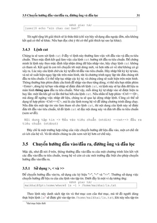 3.5 Chuyeˆ’n hu’o´’ng d¯aˆ`u vào/d¯aˆ`u ra, d¯u’o`’ng oˆ´ ng và d¯aˆ`u lo
˙
c 31
kênh giao tác
[user]$ echo ’xin chao cac ban!’
Tôi nghı˜ ra˘`ng lo`’i gia’i thích se˜ là thu`’a thãi (chı’ xin hãy su’’du
˙
ng daˆ´u ngoa˘
˙
c d¯o’n, neˆ´u không
keˆ´t qua’ có theˆ’se˜ khác. Neˆ´u ba
˙
n d¯o
˙
c chú ý thì có theˆ’gia’i thích ta
˙
i sao la
˙
i khác).
3.4.3 Leˆ
˙
nh cat
Chúng ta se˜ xem xét leˆ
˙
nh cat o’’d¯ây vì leˆ
˙
nh này thu’o`’ng làm vieˆ
˙
c vo´’i d¯aˆ`u vào và d¯aˆ`u ra tiêu
chuaˆ’n. Theo ma˘
˙
c d¯i
˙
nh keˆ´t qua’ làm vieˆ
˙
c cu’a leˆ
˙
nh cat hu’o´’ng to´’i d¯aˆ`u ra tiêu chuaˆ’n. D¯ eˆ’chu´’ng
minh là leˆ
˙
nh này theo ma˘
˙
c d¯i
˙
nh tieˆ´p nhaˆ
˙
n dòng du˜’lieˆ
˙
u nhaˆ
˙
p vào, hãy cha
˙
y leˆ
˙
nh cat không
có tham soˆ´ . Keˆ´t qua’ là con tro’ chuyeˆ’n to´’i moˆ
˙
t dòng mo´’i, và ho’n nu˜’a có ve’ nhu’không có gì
xa’y ra. Lúc này câu leˆ
˙
nh cho`’các ký tu
˙
’d¯eˆ´n tu`’d¯aˆ`u vào tiêu chuaˆ’n. Hãy nhaˆ
˙
p baˆ´t ky` ký tu
˙
’nào,
và nó se˜ xuaˆ´t hieˆ
˙
n ngay laˆ
˙
p tu´’c trên màn hình, tu´’c là chu’o’ng trình ngay laˆ
˙
p tu´’c d¯u’a chúng to´’i
d¯aˆ`u ra tiêu chuaˆ’n. Có theˆ’ tieˆ´p tu
˙
c nhaˆ
˙
p các ký tu
˙
’, và chúng cu˜ng se˜ xuaˆ´t hieˆ
˙
n trên màn hình.
Thông thu’o`’ng bàn phím d¯u’o
˙
’c caˆ´u hình d¯eˆ’nhaˆ
˙
p vào theo tu`’ng dòng, vì theˆ´ neˆ´u ba
˙
n nhaˆ´n phím
<Enter>, dòng ký tu
˙
’ba
˙
n vu`’a nhaˆ
˙
p se˜ d¯u’o
˙
’c d¯u’a to´’i leˆ
˙
nh cat, và leˆ
˙
nh này se˜ la
˙
i d¯u’a du˜’lieˆ
˙
u ra
màn hình thông qua d¯aˆ`u ra tiêu chuaˆ’n. Nhu’ vaˆ
˙
y, moˆ˜i dòng ký tu
˙
’ nhaˆ
˙
p vào se˜ d¯u’o
˙
’c hieˆ
˙
n ra
hay laˆ`n: moˆ
˙
t laˆ`n khi gõ và laˆ`n thu´’hai bo’’i câu leˆ
˙
nh cat. Neˆ´u nhaˆ´n toˆ’ ho
˙
’p phím <Ctrl>+<D>,
mà dùng d¯eˆ’ ngu`’ng vieˆ
˙
c nhaˆ
˙
p du˜’ lieˆ
˙
u, chúng ta se˜ qua la
˙
i dòng nhaˆ
˙
p leˆ
˙
nh. Cu˜ng có theˆ’ su’’
du
˙
ng toˆ’ ho
˙
’p phím <Ctrl>+<C>, mà là câu leˆ
˙
nh trong heˆ
˙
vo’ d¯eˆ’du`’ng chu’o’ng trình d¯ang cha
˙
y.
Neˆ´u d¯u’a tên moˆ
˙
t taˆ
˙
p tin vào làm tham soˆ´ cho leˆ
˙
nh cat, thì noˆ
˙
i dung cu’a leˆ
˙
nh này se˜ d¯u’o
˙
’c
d¯u’a to´’i d¯aˆ`u vào tiêu chuaˆ’n, tu`’d¯ó leˆ
˙
nh cat se˜ d¯o
˙
c noˆ
˙
i dung này và d¯u’a to´’i d¯aˆ`u ra tiêu chuaˆ’n
(xem so’d¯oˆ`).
Noˆ
˙
i dung taˆ
˙
p tin -> D¯aˆ`u vào tiêu chuaˆ’n (stdin) --cat--> d¯aˆ`u ra
tiêu chuaˆ’n (stdout)
D¯ ây chı’ là moˆ
˙
t tru’o`’ng ho
˙
’p riêng cu’a vieˆ
˙
c chuyeˆ’n hu’o´’ng du˜’lieˆ
˙
u d¯aˆ`u vào, moˆ
˙
t co’ cheˆ´ raˆ´t
có ích cu’a heˆ
˙
vo’. Và taˆ´t nhiên chúng ta caˆ`n xem xét ky˜ ho’n co’cheˆ´ này.
3.5 Chuyeˆ’n hu’o´’ng d¯aˆ`u vào/d¯aˆ`u ra, d¯u’o`’ng oˆ´ ng và d¯aˆ`u lo
˙
c
Ma˘
˙
c dù, nhu’ d¯ã nói o’’ trên, thông thu’o`’ng d¯aˆ`u vào/d¯aˆ`u ra cu’a moˆ
˙
t chu’o’ng trình liên keˆ´t vo´’i
các d¯aˆ`u vào/d¯aˆ`u ra tiêu chuaˆ’n, trong heˆ
˙
vo’ còn có các môi tru’o`’ng d¯a˘
˙
c bieˆ
˙
t cho phép chuyeˆ’n
hu’o´’ng d¯aˆ`u vào/d¯aˆ`u ra.
3.5.1 Su’’ du
˙
ng >, < và >>
D¯ eˆ’ chuyeˆ’n hu’o´’ng d¯aˆ`u vào/ra, su’’ du
˙
ng các ký hieˆ
˙
u ">", "<" và ">>". Thu’o`’ng su’’ du
˙
ng vieˆ
˙
c
chuyeˆ’n hu’o´’ng d¯u˜’lieˆ
˙
u ra cu’a câu leˆ
˙
nh vào taˆ
˙
p tin. Du’o´’i d¯ây là moˆ
˙
t ví du
˙
tu’o’ng u´’ng:
kênh giao tác
maikhai@fpt:/some/where$ ls -l > /home/maikhai/ls.txt
Theo leˆ
˙
nh này danh sách taˆ
˙
p tin và thu’ mu
˙
c con cu’a thu’ mu
˙
c, mà tu`’ d¯ó ngu’o`’i dùng
thu
˙
’c hieˆ
˙
n leˆ
˙
nh ls2
se˜ d¯u’o
˙
’c ghi vào taˆ
˙
p tin /home/maikhai/ls.txt; khi này neˆ´u taˆ
˙
p tin
2
thu’mu
˙
c hieˆ
˙
n tho`’i
 