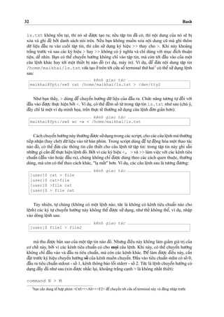 32 Bash
ls.txt không toˆ`n ta
˙
i, thì nó se˜ d¯u’o
˙
’c ta
˙
o ra; neˆ´u taˆ
˙
p tin d¯ã có, thì noˆ
˙
i dung cu’a nó se˜ bi
˙xóa và ghi d¯è bo’’i danh sách nói trên. Neˆ´u ba
˙
n không muoˆ´ n xóa noˆ
˙
i dung cu˜ mà ghi thêm
du˜’ lieˆ
˙
u d¯aˆ`u ra vào cuoˆ´ i taˆ
˙
p tin, thì caˆ`n su’’ du
˙
ng ký hieˆ
˙
u >> thay cho >. Khi này khoa’ng
tra˘´ng tru’o´’c và sau các ký hieˆ
˙
u > hay >> không có ý nghı˜a và chı’ dùng vo´’i mu
˙
c d¯ích thuaˆ
˙
n
tieˆ
˙
n, deˆ˜ nhìn. Ba
˙
n có theˆ’ chuyeˆ’n hu’o´’ng không chı’ vào taˆ
˙
p tin, mà còn to´’i d¯aˆ`u vào cu’a moˆ
˙
t
câu leˆ
˙
nh khác hay to´’i moˆ
˙
t thieˆ´t bi
˙
nào d¯ó (ví du
˙
, máy in). Ví du
˙
, d¯eˆ’ d¯u’a noˆ
˙
i dung taˆ
˙
p tin
/home/maikhai/ls.txt vu`’a ta
˙
o o’’trên to´’i cu’’a soˆ’ terminal thu´’hai3
có theˆ’su’’du
˙
ng leˆ
˙
nh
sau:
kênh giao tác
maikhai@fpt:/sw$ cat /home/maikhai/ls.txt > /dev/tty2
Nhu’ ba
˙
n thaˆ´y, > dùng d¯eˆ’ chuyeˆ’n hu’o´’ng du˜’ lieˆ
˙
u cu’a d¯aˆ`u ra. Chu´’c na˘ng tu’o’ng tu
˙
’ d¯oˆ´ i vo´’i
d¯aˆ`u vào d¯u’o
˙
’c thu
˙
’c hieˆ
˙
n bo’’i <. Ví du
˙
, có theˆ’ d¯eˆ´m soˆ´ tu`’trong taˆ
˙
p tin ls.txt nhu’sau (chú ý,
d¯ây chı’ là moˆ
˙
t ví du
˙
minh ho
˙
a, trên thu
˙
’c teˆ´ thu’o`’ng su’’du
˙
ng câu leˆ
˙
nh d¯o’n gia’n ho’n):
kênh giao tác
maikhai@fpt:/sw$ wc -w < /home/maikhai/ls.txt
Cách chuyeˆ’n hu’o´’ng này thu’o`’ng d¯u’o
˙
’c su’’du
˙
ng trong các script, cho các câu leˆ
˙
nh mà thu’o`’ng
tieˆ´p nhaˆ
˙
n (hay cho`’) du˜’lieˆ
˙
u vào tu`’bàn phím. Trong script dùng d¯eˆ’ tu
˙
’d¯oˆ
˙
ng hóa moˆ
˙
t thao tác
nào d¯ó, có theˆ’ d¯u’a các thông tin caˆ`n thieˆ´t cho câu leˆ
˙
nh tu`’ taˆ
˙
p tin: trong taˆ
˙
p tin này ghi sa˘˜n
nhu˜’ng gì caˆ`n d¯eˆ’thu
˙
’c hieˆ
˙
n leˆ
˙
nh d¯ó. Bo’’i vì các ký hieˆ
˙
u <, > và >> làm vieˆ
˙
c vo´’i các kênh tiêu
chuaˆ’n (d¯aˆ`u vào hoa˘
˙
c d¯aˆ`u ra), chúng không chı’ d¯u’o
˙
’c dùng theo các cách quen thuoˆ
˙
c, thu’o`’ng
dùng, mà còn có theˆ’ theo cách khác, "la
˙
ma˘´t" ho’n. Ví du
˙
, các câu leˆ
˙
nh sau là tu’o’ng d¯u’o’ng:
kênh giao tác
[user]$ cat > file
[user]$ cat>file
[user]$ >file cat
[user]$ > file cat
Tuy nhiên, tu
˙
’ chúng (không có moˆ
˙
t leˆ
˙
nh nào, tu´’c là không có kênh tiêu chuaˆ’n nào cho
leˆ
˙
nh) các ký tu
˙
’ chuyeˆ’n hu’o´’ng này không theˆ’ d¯u’o
˙
’c su’’ du
˙
ng, nhu’ theˆ´ không theˆ’, ví du
˙
, nhaˆ
˙
p
vào dòng leˆ
˙
nh sau:
kênh giao tác
[user]$ file1 > file2
mà thu d¯u’o
˙
’c ba’n sao cu’a moˆ
˙
t taˆ
˙
p tin nào d¯ó. Nhu’ng d¯ieˆ`u này không làm gia’m giá tri
˙
cu’a
co’ cheˆ´ này, bo’’i vì các kênh tiêu chuaˆ’n có cho mo
˙
i câu leˆ
˙
nh. Khi này, có theˆ’ chuyeˆ’n hu’o´’ng
không chı’ d¯aˆ`u vào và d¯aˆ`u ra tiêu chuaˆ’n, mà còn các kênh khác. D¯ eˆ’ làm d¯u’o
˙
’c d¯ieˆ`u này, caˆ`n
d¯a˘
˙
t tru’o´’c ký hieˆ
˙
u chuyeˆ’n hu’o´’ng soˆ´ cu’a kênh muoˆ´ n chuyeˆ’n. D¯ aˆ`u vào tiêu chuaˆ’n stdin có soˆ´ 0,
d¯aˆ`u ra tiêu chuaˆ’n stdout - soˆ´ 1, kênh thông báo loˆ˜i stderr - soˆ´ 2. Tu´’c là leˆ
˙
nh chuyeˆ’n hu’o´’ng có
da
˙
ng d¯aˆ`y d¯u’ nhu’sau (xin d¯u’o
˙
’c nha˘´c la
˙
i, khoa’ng tra˘´ng ca
˙
nh > là không nhaˆ´t thieˆ´t):
command N > M
3
ba
˙
n caˆ`n dùng toˆ’ ho
˙
’p phím <Ctrl>+<Alt>+<F2> d¯eˆ’chuyeˆ’n to´’i cu’’a soˆ’ terminal này và d¯a˘ng nhaˆ
˙
p tru’o´’c
 
