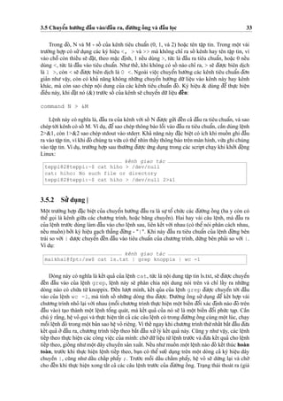 3.5 Chuyeˆ’n hu’o´’ng d¯aˆ`u vào/d¯aˆ`u ra, d¯u’o`’ng oˆ´ ng và d¯aˆ`u lo
˙
c 33
Trong d¯ó, N và M - soˆ´ cu’a kênh tiêu chuaˆ’n (0, 1, và 2) hoa˘
˙
c tên taˆ
˙
p tin. Trong moˆ
˙
t vài
tru’o`’ng ho
˙
’p có su’’du
˙
ng các ký hieˆ
˙
u <, > và >> mà không chı’ ra soˆ´ kênh hay tên taˆ
˙
p tin, vì
vào choˆ˜ còn thieˆ´u se˜ d¯a˘
˙
t, theo ma˘
˙
c d¯i
˙
nh, 1 neˆ´u dùng >, tu´’c là d¯aˆ`u ra tiêu chuaˆ’n, hoa˘
˙
c 0 neˆ´u
dùng <, tu´’c là d¯aˆ`u vào tiêu chuaˆ’n. Nhu’theˆ´, khi không có soˆ´ nào chı’ ra, > se˜ d¯u’o
˙
’c biên di
˙
ch
là 1 >, còn < se˜ d¯u’o
˙
’c biên di
˙
ch là 0 <. Ngoài vieˆ
˙
c chuyeˆ’n hu’o´’ng các kênh tiêu chuaˆ’n d¯o’n
gia’n nhu’ vaˆ
˙
y, còn có kha’ na˘ng không nhu˜’ng chuyeˆ’n hu’o´’ng du˜’ lieˆ
˙
u vào kênh này hay kênh
khác, mà còn sao chép noˆ
˙
i dung cu’a các kênh tiêu chuaˆ’n d¯ó. Ký hieˆ
˙
u & dùng d¯eˆ’ thu
˙
’c hieˆ
˙
n
d¯ieˆ`u này, khi d¯a˘
˙
t nó (&) tru’o´’c soˆ´ cu’a kênh se˜ chuyeˆ’n du˜’lieˆ
˙
u d¯eˆ´n:
command N > &M
Leˆ
˙
nh này có nghı˜a là, d¯aˆ`u ra cu’a kênh vo´’i soˆ´ N d¯u’o
˙
’c gu’’i d¯eˆ´n ca’ d¯aˆ`u ra tiêu chuaˆ’n, và sao
chép to´’i kênh có soˆ´ M. Ví du
˙
, d¯eˆ’sao chép thông báo loˆ˜i vào d¯aˆ`u ra tiêu chuaˆ’n, caˆ`n dùng leˆ
˙
nh
2>&1, còn 1>&2 sao chép stdout vào stderr. Kha’ na˘ng này d¯a˘
˙
c bieˆ
˙
t có ích khi muoˆ´ n ghi d¯aˆ`u
ra vào taˆ
˙
p tin, vì khi d¯ó chúng ta vu`’a có theˆ’nhìn thaˆ´y thông báo trên màn hình, vu`’a ghi chúng
vào taˆ
˙
p tin. Ví du
˙
, tru’o`’ng ho
˙
’p sau thu’o`’ng d¯u’o
˙
’c u´’ng du
˙
ng trong các script cha
˙
y khi kho’’i d¯oˆ
˙
ng
Linux:
kênh giao tác
teppi82@teppi:~$ cat hiho > /dev/null
cat: hiho: No such file or directory
teppi82@teppi:~$ cat hiho > /dev/null 2>&1
3.5.2 Su’’ du
˙
ng |
Moˆ
˙
t tru’o`’ng ho
˙
’p d¯a˘
˙
c bieˆ
˙
t cu’a chuyeˆ’n hu’o´’ng d¯aˆ`u ra là su
˙
’toˆ’ chu´’c các d¯u’o`’ng oˆ´ ng (ha y còn có
theˆ’ go
˙
i là kênh giu˜’a các chu’o’ng trình, hoa˘
˙
c ba˘ng chuyeˆ`n). Hai hay vài câu leˆ
˙
nh, mà d¯aˆ`u ra
cu’a leˆ
˙
nh tru’o´’c dùng làm d¯aˆ`u vào cho leˆ
˙
nh sau, liên keˆ´t vo´’i nhau (có theˆ’ nói phân cách nhau,
neˆ´u muoˆ´ n) bo’’i ký hieˆ
˙
u ga
˙
ch tha˘’ng d¯u´’ng - "|". Khi này d¯aˆ`u ra tiêu chuaˆ’n cu’a leˆ
˙
nh d¯u´’ng bên
trái so vo´’i | du’o
˙
’c chuyeˆ’n d¯eˆ´n d¯aˆ`u vào tiêu chuaˆ’n cu’a chu’o’ng trình, du´’ng bên pha’i so vo´’i |.
Ví du
˙
:
kênh giao tác
maikhai@fpt:/sw$ cat ls.txt | grep knoppix | wc -l
Dòng này có nghı˜a là keˆ´t qua’ cu’a leˆ
˙
nh cat, tu´’c là noˆ
˙
i dung taˆ
˙
p tin ls.txt, se˜ d¯u’o
˙
’c chuyeˆ’n
d¯eˆ´n d¯aˆ`u vào cu’a leˆ
˙
nh grep, leˆ
˙
nh này se˜ phân chia noˆ
˙
i dung nói trên và chı’ laˆ´y ra nhu˜’ng
dòng nào có chu´’a tu`’ knoppix. D¯ eˆ´n lu’o
˙
’t mình, keˆ´t qu’a cu’a leˆ
˙
nh grep d¯u’o
˙
’c chuyeˆ’n to´’i d¯aˆ`u
vào cu’a leˆ
˙
nh wc -l, mà tính soˆ´ nhu˜’ng dòng thu d¯u’o
˙
’c. D¯ u’o`’ng oˆ´ ng su’’ du
˙
ng d¯eˆ’ keˆ´t ho
˙
’p vài
chu’o’ng trình nho’ la
˙
i vo´’i nhau (moˆ˜i chu’o’ng trình thu
˙
’c hieˆ
˙
n moˆ
˙
t bieˆ´n d¯oˆ’i xác d¯i
˙
nh nào d¯ó trên
d¯aˆ`u vào) ta
˙
o thành moˆ
˙
t leˆ
˙
nh toˆ’ng quát, mà keˆ´t qua’ cu’a nó se˜ là moˆ
˙
t bieˆ´n d¯oˆ’i phu´’c ta
˙
p. Caˆ`n
chú ý ra˘`ng, heˆ
˙
vo’ go
˙
i và thu
˙
’c hieˆ
˙
n taˆ´t ca’ các câu leˆ
˙
nh có trong d¯u’o`’ng oˆ´ ng cùng moˆ
˙
t lúc, cha
˙
y
moˆ˜i leˆ
˙
nh d¯ó trong moˆ
˙
t ba’n sao heˆ
˙
vo’ riêng. Vì theˆ´ ngay khi chu’o’ng trình thu´’nhaˆ´t ba˘´t d¯aˆ`u d¯u’a
keˆ´t qua’ o’’d¯aˆ`u ra, chu’o’ng trình tieˆ´p theo ba˘´t d¯aˆ`u xu’’lý keˆ´t qua’ này. Cu˜ng y nhu’vaˆ
˙
y, các leˆ
˙
nh
tieˆ´p theo thu
˙
’c hieˆ
˙
n các công vieˆ
˙
c cu’a mình: cho`’du˜’lieˆ
˙
u tu`’leˆ
˙
nh tru’o´’c và d¯u’a keˆ´t qua’ cho leˆ
˙
nh
tieˆ´p theo, gioˆ´ ng nhu’moˆ
˙
t dây chuyeˆ`n sa’n xuaˆ´t. Neˆ´u nhu’muoˆ´ n moˆ
˙
t leˆ
˙
nh nào d¯ó keˆ´t thúc hoàn
toàn, tru’o´’c khi thu
˙
’c hieˆ
˙
n leˆ
˙
nh tieˆ´p theo, ba
˙
n có theˆ’ su’e’ du
˙
ng trên moˆ
˙
t dòng ca’ ký hieˆ
˙
u dây
chuyeˆ`n |, cu˜ng nhu’ daˆ´u chaˆ´p phaˆ’y ;. Tru’o´’c moˆ˜i daˆ´u chaˆ´m phaˆ’y, heˆ
˙
vo’ se˜ du`’ng la
˙
i và cho`’
cho d¯eˆ´n khi thu
˙
’c hieˆ
˙
n xong taˆ´t ca’ các câu leˆ
˙
nh tru’o´’c cu’a d¯u’o`’ng oˆ´ ng. Tra
˙
ng thái thoát ra (giá
 