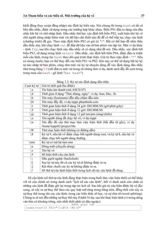 3.6 Tham bieˆ´n và các bieˆ´n soˆ´ . Môi tru’o`’ng cu’a heˆ
˙
vo’ 37
kho’’i d¯oˆ
˙
ng (hay script d¯a˘ng nhaˆ
˙
p) xác d¯i
˙
nh la
˙
i bieˆ´n này. Nói chung thì trong bash có taˆ´t ca’
boˆ´ n daˆ´u nha˘´c, d¯u’o
˙
’c su’’du
˙
ng trong các tru’o`’ng ho
˙
’p khác nhau. Bieˆ´n PS1 d¯u’a ra da
˙
ng cu’a daˆ´u
nha˘´c khi heˆ
˙
vo’ cho`’ nhaˆ
˙
p leˆ
˙
nh. Daˆ´u nha˘´c thu´’hai, xác d¯i
˙
nh bo’’i bieˆ´n PS2, xuaˆ´t hieˆ
˙
n khi heˆ
˙
vo’
cho`’ ngu’o`’i dùng nhaˆ
˙
p thêm moˆ
˙
t vài du˜’lieˆ
˙
u caˆ`n thieˆ´t nào d¯ó d¯eˆ’ có theˆ’ tieˆ´p tu
˙
c cha
˙
y câu leˆ
˙
nh
(chu’o’ng trình) d¯ã go
˙
i. Theo ma˘
˙
c d¯i
˙
nh bieˆ´n PS2 có giá tri
˙
">". Raˆ´t có theˆ’ ba
˙
n d¯ã nhìn thaˆ´y
daˆ´u nha˘´c này, khi cha
˙
y leˆ
˙
nh cat d¯eˆ’d¯u’a du˜’lieˆ
˙
u vào tu`’bàn phím vào taˆ
˙
p tin. Moˆ
˙
t ví du
˙
khác
- leˆ
˙
nh ftp, sau khi cha
˙
y leˆ
˙
nh này daˆ´u nha˘´c se˜ có da
˙
ng nhu’ d¯ã nói. Daˆ´u nha˘´c, xác d¯i
˙
nh bo’’i
bieˆ´n PS3, su’’du
˙
ng trong leˆ
˙
nh select. Daˆ´u nha˘´c, xác d¯i
˙
nh bo’’i bieˆ´n PS4, d¯u’o
˙
’c d¯u’a ra tru’o´’c
moˆ˜i câu leˆ
˙
nh, trong lúc bash theo dõi quá trình thu
˙
’c hieˆ
˙
n. Giá tri
˙
theo ma˘
˙
c d¯i
˙
nh - "+". Neˆ´u
có mong muoˆ´ n, ba
˙
n có theˆ’ thay d¯oˆ’i các bieˆ´n PS1 và PS2. Khi này có theˆ’ su’’du
˙
ng baˆ´t ky` ký
tu
˙
’ nào nhaˆ
˙
p tu`’ bàn phím, cu˜ng nhu’ moˆ
˙
t vài ký tu
˙
’ chuyên dùng d¯eˆ’ xác d¯i
˙
nh da
˙
ng daˆ´u nha˘´c
nhu’trong ba’ng 3.3 (chı’ d¯u’a ra moˆ
˙
t vài trong soˆ´ chúng làm ví du
˙
, danh sách d¯aˆ`y d¯u’ xem trong
trang man cu’a bash - gõ leˆ
˙
nh "man bash").
Ba’ng 3.3: Ký tu
˙
’xác d¯i
˙
nh da
˙
ng daˆ´u nha˘´c
Cu
˙
m ký tu
˙
’ Giá tri
˙
(keˆ´t qua’ thu d¯u’o
˙
’c)
a Tín hieˆ
˙
u âm thanh (mã ASCII 07)
d Tho`’i gian o’’da
˙
ng "Thu´’, tháng, ngày", ví du
˙
, Sun, Dec, 26.
h Tên máy (hostname) d¯eˆ´n daˆ´u chaˆ´m d¯aˆ`u tiên.
H Tên máy d¯aˆ`y d¯u’, ví du
˙
teppi.phanthinh.com
t Tho`’i gian hieˆ
˙
n tho`’i o’’da
˙
ng 24 gio`’: HH:MM:SS (gio`’:phút:giây)
T Tho`’i gian hieˆ
˙
n tho`’i o’’da
˙
ng 12 gio`’: HH:MM:SS
@ Tho`’i gian hieˆ
˙
n tho`’i o’’da
˙
ng 12 gio`’am/pm (sáng/chieˆ`u)
u Tên ngu’o`’i dùng d¯ã cha
˙
y heˆ
˙
vo’, ví du
˙
teppi
w Tên d¯aˆ`y d¯u’ cu’a thu’ mu
˙
c làm vieˆ
˙
c hieˆ
˙
n tho`’i (ba˘´t d¯aˆ`u tu`’ goˆ´ c), ví du
˙/home/teppi82/project/l4u
W Thu’mu
˙
c hieˆ
˙
n tho`’i (không có d¯u’o`’ng daˆ˜n)
$ Ký tu
˙
’#, neˆ´u heˆ
˙
vo’ d¯u’o
˙
’c cha
˙
y bo’’i ngu’o`’i dùng root, và ký tu
˙
’$, neˆ´u heˆ
˙
vo’
d¯u’o
˙
’c cha
˙
y bo’’i ngu’o`’i dùng thu’o`’ng.
nnn Ký tu
˙
’có mã heˆ
˙
tám nnn
n Dòng mo´’i (chuyeˆ’n dòng)
s Tên heˆ
˙
vo’
# Soˆ´ hieˆ
˙
n tho`’i cu’a câu leˆ
˙
nh
 Daˆ´u ga
˙
ch ngu’o
˙
’c (backslash)
[ Sau ký tu
˙
’này taˆ´t ca’ các ký tu
˙
’se˜ không d¯u’o
˙
’c in ra.
] Keˆ´t thúc chuoˆ˜i các ký tu
˙
’không d¯u’o
˙
’c in ra.
! Soˆ´ thu´’tu
˙
’cu’a leˆ
˙
nh hieˆ
˙
n tho`’i trong li
˙
ch su’’các câu leˆ
˙
nh d¯ã dùng.
Soˆ´ cu’a leˆ
˙
nh (soˆ´ thu´’tu
˙
’cu’a leˆ
˙
nh d¯ang thu
˙
’c hieˆ
˙
n trong buoˆ’i làm vieˆ
˙
c hieˆ
˙
n tho`’i) có theˆ’khác
vo´’i soˆ´ cu’a chính nó trong danh sách "li
˙
ch su’’ các câu leˆ
˙
nh", bo’’i vì danh sách còn chu´’a ca’
nhu˜’ng câu leˆ
˙
nh d¯ã d¯u’o
˙
’c ghi la
˙
i trong taˆ
˙
p tin li
˙
ch su’’. Sau khi giá tri
˙
cu’a bieˆ´n d¯u’o
˙
’c heˆ
˙
vo’ d¯o
˙
c
xong, se˜ xa’y ra su
˙
’thay theˆ´ theo các quy luaˆ
˙
t mo’’ roˆ
˙
ng trong ba’ng trên, d¯oˆ`ng tho`’i còn xa’y ra
su
˙
’thay theˆ´ trong tên các câu leˆ
˙
nh, trong các bieˆ’u thu´’c soˆ´ ho
˙
c, và su
˙
’chia tu`’(word splitting).
Chúng ta se˜ nói d¯eˆ´n nhu˜’ng su
˙
’thay theˆ´ này o’’du’o´’i.Ví du
˙
, sau khi thu
˙
’c hieˆ
˙
n leˆ
˙
nh (vì trong dòng
va˘n ba’n có khoa’ng troˆ´ ng, nên nhaˆ´t thieˆ´t pha’i có daˆ´u ngoa˘
˙
c):
kênh giao tác
[user/root]$ PS1="[u@h W]$"
 