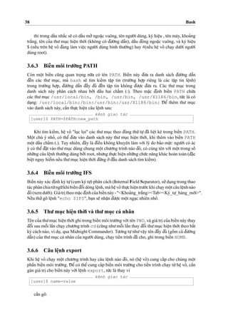 38 Bash
thì trong daˆ´u nha˘´c se˜ có daˆ´u mo’’ngoa˘
˙
c vuông, tên ngu’o`’i dùng, ký hieˆ
˙
u , tên máy, khoa’ng
tra˘´ng, tên cu’a thu’ mu
˙
c hieˆ
˙
n tho`’i (không có d¯u’o`’ng daˆ˜n), daˆ´u d¯óng ngoa˘
˙
c vuông, và ký hieˆ
˙
u
$ (neˆ´u trên heˆ
˙
vo’ d¯ang làm vieˆ
˙
c ngu’o`’i dùng bình thu’o`’ng) hay #(neˆ´u heˆ
˙
vo’ cha
˙
y du’o´’i ngu’o`’i
dùng root).
3.6.3 Bieˆ´n môi tru’o`’ng PATH
Còn moˆ
˙
t bieˆ´n cu˜ng quan tro
˙
ng nu˜’a có tên PATH. Bieˆ´n này d¯u’a ra danh sách d¯u’o`’ng daˆ˜n
d¯eˆ´n các thu’ mu
˙
c, mà bash se˜ tìm kieˆ´m taˆ
˙
p tin (tru’o`’ng ho
˙
’p riêng là các taˆ
˙
p tin leˆ
˙
nh)
trong tru’o`’ng ho
˙
’p, d¯u’o`’ng daˆ˜n d¯aˆ`y d¯u’ d¯eˆ´n taˆ
˙
p tin không d¯u’o
˙
’c d¯u’a ra. Các thu’ mu
˙
c trong
danh sách này phân cách nhau bo’’i daˆ´u hai chaˆ´m (:). Theo ma˘
˙
c d¯i
˙
nh bieˆ´n PATH chu´’a
các thu’ mu
˙
c /usr/local/bin, /bin, /usr/bin, /usr/X11R6/bin, tu´’c là có
da
˙
ng: /usr/local/bin:/bin:/usr/bin:/usr/X11R6/bin: D¯ eˆ’ thêm thu’ mu
˙
c
vào danh sách này, caˆ`n thu
˙
’c hieˆ
˙
n câu leˆ
˙
nh sau:
kênh giao tác
[user]$ PATH=$PATH:new_path
Khi tìm kieˆ´m, heˆ
˙
vo’ "lu
˙
c lo
˙
i" các thu’ mu
˙
c theo d¯úng thu´’ tu
˙
’ d¯ã lieˆ
˙
t kê trong bieˆ´n PATH.
Moˆ
˙
t chú ý nho’, có theˆ’ d¯u’a vào danh sách này thu’ mu
˙
c hieˆ
˙
n tho`’i, khi thêm vào bieˆ´n PATH
moˆ
˙
t daˆ´u chaˆ´m (.). Tuy nhiên, d¯ây là d¯ieˆ`u không khuyên làm vo´’i lý do ba’o maˆ
˙
t: ngu’o`’i có ác
ý có theˆ’d¯a˘
˙
t vào thu’mu
˙
c dùng chung moˆ
˙
t chu’o’ng trình nào d¯ó, có cùng tên vo´’i moˆ
˙
t trong soˆ´
nhu˜’ng câu leˆ
˙
nh thu’o`’ng dùng bo’’i root, nhu’ng thu
˙
’c hieˆ
˙
n nhu˜’ng chu´’c na˘ng khác hoàn toàn (d¯a˘
˙
c
bieˆ
˙
t nguy hieˆ’m neˆ´u thu’mu
˙
c hieˆ
˙
n tho`’i d¯u´’ng o’’d¯aˆ`u danh sách tìm kieˆ´m).
3.6.4 Bieˆ´n môi tru’o`’ng IFS
Bieˆ´n này xác d¯i
˙
nh ký tu
˙
’(cu
˙
m ký tu
˙
’) phân cách (Internal Field Separator), su’’du
˙
ng trong thao
tác phân chia tu`’ngu˜’khi bieˆ´n d¯oˆ’i dòng leˆ
˙
nh, mà heˆ
˙
vo’ thu
˙
’c hieˆ
˙
n tru’o´’c khi cha
˙
y moˆ
˙
t câu leˆ
˙
nh nào
d¯ó(xemdu’o´’i). Giátri
˙
theoma˘
˙
cd¯i
˙
nhcu’abieˆ´nnày-"<Khoa’ng_tra˘´ng><Tab><Ký_tu
˙
’_hàng_mo´’i>".
Neˆ´u thu’’gõ leˆ
˙
nh "echo $IFS", ba
˙
n se˜ nhaˆ
˙
n d¯u’o
˙
’c moˆ
˙
t nga
˙
c nhiên nho’.
3.6.5 Thu’ mu
˙
c hieˆ
˙
n tho`’i và thu’ mu
˙
c cá nhân
Tên cu’a thu’mu
˙
c hieˆ
˙
n tho`’i ghi trong bieˆ´n môi tru’o`’ng vo´’i tên PWD, và giá tri
˙
cu’a bieˆ´n này thay
d¯oˆ’i sau moˆ˜i laˆ`n cha
˙
y chu’o’ng trình cd (cu˜ng nhu’moˆ˜i laˆ`n thay d¯oˆ’i thu’mu
˙
c hieˆ
˙
n tho`’i theo baˆ´t
ky` cách nào, ví du
˙
, qua Midnight Commander). Tu’o’ng tu
˙
’nhu’vaˆ
˙
y tên d¯aˆ`y d¯u’ (goˆ`m ca’ d¯u’o`’ng
daˆ˜n) cu’a thu’mu
˙
c cá nhân cu’a ngu’o`’i dùng, cha
˙
y tieˆ´n trình d¯ã cho, ghi trong bieˆ´n HOME.
3.6.6 Câu leˆ
˙
nh export
Khi heˆ
˙
vo’ cha
˙
y moˆ
˙
t chu’o’ng trình hay câu leˆ
˙
nh nào d¯ó, nó (heˆ
˙
vo’) cung caˆ´p cho chúng moˆ
˙
t
phaˆ`n bieˆ´n môi tru’o`’ng. D¯ eˆ’ có theˆ’ cung caˆ´p bieˆ´n môi tru’o`’ng cho tieˆ´n trình cha
˙
y tu`’heˆ
˙
vo’, caˆ`n
gán giá tri
˙
cho bieˆ´n này vo´’i leˆ
˙
nh export, tu´’c là thay vì
kênh giao tác
[user]$ name=value
caˆ`n gõ:
 
