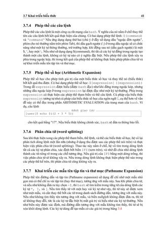 3.7 Khai trieˆ’n bieˆ’u thu´’c 41
3.7.4 Phép theˆ´ các câu leˆ
˙
nh
Phép theˆ´ các câu leˆ
˙
nh là moˆ
˙
t công cu
˙
raˆ´t ma
˙
ng cu’a bash. Ý nghı˜a cu’a nó na˘`m o’’choˆ˜ thay theˆ´
tên các câu leˆ
˙
nh bo’’i keˆ´t qua’ thu
˙
’c hieˆ
˙
n cu’a chúng. Có hai da
˙
ng phép theˆ´ leˆ
˙
nh: $(command)
và ‘command‘ Neˆ´u u´’ng du
˙
ng da
˙
ng thu´’ hai (chú ý o’’ d¯ây su’’ du
˙
ng daˆ´u "ngoa˘
˙
c d¯o’n ngu’o
˙
’c",
phím cho nó thu’o`’ng na˘`m trên phím Tab), thì daˆ´u ga
˙
ch ngu’o
˙
’c () o’’trong daˆ´u ngoa˘
˙
c se˜ có chu´’c
na˘ng nhu’moˆ
˙
t ký tu
˙
’thông thu’o`’ng, tru`’tru’o`’ng ho
˙
’p, khi d¯u´’ng sau nó (daˆ´u ga
˙
ch ngu’o
˙
’c) là moˆ
˙
t
$, ‘, hay moˆ
˙
t . Neˆ´u nhu’su’’du
˙
ng da
˙
ng $(command), thì taˆ´t ca’ các ký tu
˙
’d¯u´’ng trong ngoa˘
˙
c ta
˙
o
thành moˆ
˙
t câu leˆ
˙
nh, không có ký tu
˙
’ nào có ý nghı˜a d¯a˘
˙
c bieˆ
˙
t. Neˆ´u phép theˆ´ câu leˆ
˙
nh xa’y ra
phía trong ngoa˘
˙
c kép, thì trong keˆ´t qua’ cu’a phép theˆ´ se˜ không thu
˙
’c hieˆ
˙
n phép phân chia tu`’và
su
˙
’khai trieˆ’n maˆ˜u tên taˆ
˙
p tin và thu’mu
˙
c.
3.7.5 Phép theˆ´ soˆ´ ho
˙
c (Arithmetic Expansion)
Phép theˆ´ soˆ´ ho
˙
c cho phép tính giá tri
˙
cu’a moˆ
˙
t bieˆ’u thu´’c soˆ´ ho
˙
c và thay theˆ´ nó (bieˆ’u thu´’c)
bo’’i keˆ´t qua’ thu d¯u’o
˙
’c. Có hai da
˙
ng phép theˆ´ soˆ´ ho
˙
c: $[expression] ((expression))
Trong d¯ó expression d¯u’o
˙
’c hieˆ’u (d¯u’o
˙
’c bash d¯o
˙
c) nhu’khi d¯u´’ng trong ngoa˘
˙
c kép, nhu’ng
nhu˜’ng daˆ´u ngoa˘
˙
c kép o’’ trong expression la
˙
i d¯u’o
˙
’c d¯o
˙
c nhu’moˆ
˙
t ký tu
˙
’thu’o`’ng. Phía trong
expression có thu
˙
’c hieˆ
˙
n các phép theˆ´ tham bieˆ´n và theˆ´ câu leˆ
˙
nh. Cú pháp cu’a bieˆ’u thu´’c
expression tu’o’ng tu
˙
’nhu’cú pháp cu’a bieˆ’u thu´’c soˆ´ ho
˙
c cu’a ngôn ngu˜’C, cu
˙
theˆ’ho’n veˆ` vaˆ´n
d¯eˆ` này có theˆ’ d¯o
˙
c trong phaˆ`n ARITHMETIC EVALUATION cu’a trang man cu’a bash. Ví
du
˙
, câu leˆ
˙
nh
kênh giao tác
[user]$ echo $((2 + 3 * 5))
cho keˆ´t qua’ ba˘`ng "17". Neˆ´u bieˆ’u thu´’c không chính xác, bash se˜ d¯u’a ra thông báo loˆ˜i.
3.7.6 Phân chia tu`’ (word splitting)
Sau khi thu
˙
’c hieˆ
˙
n xong các phép theˆ´ tham bieˆ´n, theˆ´ leˆ
˙
nh, và theˆ´ các bieˆ’u thu´’c soˆ´ ho
˙
c, heˆ
˙
vo’ la
˙
i
phân tích dòng leˆ
˙
nh moˆ
˙
t laˆ`n nu˜’a (nhu’ng o’’ da
˙
ng thu d¯u’o
˙
’c sau các phép theˆ´ nói trên) và thu
˙
’c
hieˆ
˙
n vieˆ
˙
c phân chia tu`’ (word splitting). Thao tác này na˘`m o’’ choˆ˜, heˆ
˙
vo’ tìm trong dòng leˆ
˙
nh
taˆ´t ca’ các ký tu
˙
’phân chia, xác d¯i
˙
nh bo’’i bieˆ´n IFS (xem trên), và nho`’ d¯ó chia nho’ dòng leˆ
˙
nh
thành các tu`’riêng re˜ trong các choˆ˜ tu’o’ng u´’ng. Neˆ´u giá tri
˙
cu’a IFS ba˘`ng moˆ
˙
t dòng troˆ´ ng, thì
vieˆ
˙
c phân chia tu`’se˜ không xa’y ra. Neˆ´u trong dòng leˆ
˙
nh không thu
˙
’c hieˆ
˙
n phép theˆ´ nào trong
các phép theˆ´ keˆ’ trên, thì phân chia tu`’cu˜ng không xa’y ra.
3.7.7 Khai trieˆ’n các maˆ˜u tên taˆ
˙
p tin và thu’mu
˙
c (Pathname Expansion)
Phép theˆ´ tên d¯u’o`’ng daˆ˜n và taˆ
˙
p tin (Pathname expansion) su’’ du
˙
ng d¯eˆ’ chı’ nho`’ moˆ
˙
t maˆ˜u nho’
go
˙
n mà có theˆ’chı’ ra vài taˆ
˙
p tin (hay thu’mu
˙
c), tu’o’ng u´’ng vo´’i maˆ˜u này. Sau khi phân chia tu`’,
và neˆ´u nhu’không d¯u’a ra tùy cho
˙
n -f, thì bash se˜ tìm kieˆ´m trong tu`’ng tu`’cu’a dòng leˆ
˙
nh các
ký tu
˙
’ *, ?, và [. Neˆ´u tìm thaˆ´y tu`’ vo´’i moˆ
˙
t hay vài ký tu
˙
’ nhu’ vaˆ
˙
y, thì tu`’ này se˜ d¯u’o
˙
’c xem
nhu’moˆ
˙
t maˆ˜u, và caˆ`n thay theˆ´ bo’’i các tu`’trong danh sách d¯u’o`’ng daˆ˜n, tu’o’ng u´’ng vo´’i maˆ˜u này.
Neˆ´u nhu’ không tìm thaˆ´y tên tu’o’ng u´’ng vo´’i maˆ˜u, và bieˆ´n nullglob không d¯u’o
˙
’c d¯u’a ra, thì tu`’
se˜ không thay d¯oˆ’i, tu´’c là các ký tu
˙
’d¯a˘
˙
c bieˆ
˙
t bi
˙
maˆ´t giá tri
˙
và hieˆ’u nhu’các ký tu
˙
’thu’o`’ng. Neˆ´u
nhu’ bieˆ´n này d¯u’o
˙
’c xác d¯i
˙
nh, mà d¯u’o`’ng daˆ˜n tu’o’ng u´’ng vo´’i maˆ˜u không tìm thaˆ´y, thì tu`’ se˜ bi
˙xóa kho’i dòng leˆ
˙
nh. Các ký tu
˙
’dùng d¯eˆ’ta
˙
o maˆ˜u có các giá tri
˙
trong ba’ng 3.4
 
